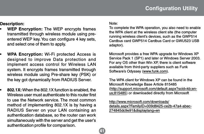41Note:To complete the WPA operation, you also need to enablethe WPA client at the wireless client site (the computerrunning wireless client&rsquo;s devices, such as the GWP514Cardbus card GWP514 Cardbus Card or GWU523 USBadaptor).Microsoft provides a free WPA upgrade for Windows XPService Pack 1 (SP1) and later or Windows Server 2003.For any OS other than Win XP, there is client softwareavailable from third-party suppliers such as FunkSoftware&rsquo;s Odyssey (www.funk.com).The WPA client for Windows XP can be found in theMicrosoft Knowledge Base Article 815485(http://support.microsoft.com/default.aspx?scid=kb;en-us;815485) or downloaded directly from Microsofthttp://www.microsoft.com/downloads/details.aspx?FamilyID=009d8425-ce2b-47a4-abec-274845dc9e91&amp;displaylang=enDescription:&bull;WEP Encryption: The WEP encrypts framestransmitted through wireless module using pre-entered WEP key. You can configure 4 key sets,and select one of them to apply.&bull;WPA Encryption: Wi-Fi protected Access isdesigned to improve Data protection andimplement access control for Wireless LANsystem. It encrypts frames transmitted throughwireless module using Pre-share key (PSK) orthe key got dynamically from RADIUS Server.&bull;802.1X: When the 802.1X function is enabled, theWireless user must authenticate to this router firstto use the Network service. The most commonmethod of implementing 802.1X is by having aRADIUS Server on your LAN containing anauthentication database, so the router can worksimultaneously with the server and get the user&rsquo;sauthentication profile for comparison.Configuration Utility