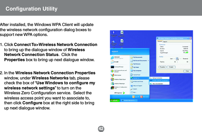 42After installed, the Windows WPA Client will updatethe wireless network configuration dialog boxes tosupport new WPA options.1. Click Connect To>Wireless Network Connectionto bring up the dialogue window of WirelessNetwork Connection Status.  Click theProperties box to bring up next dialogue window.2. In the Wireless Network Connection Propertieswindow, under Wireless Networks tab, pleasecheck the box of &ldquo;Use Windows to configure mywireless network settings&rdquo; to turn on theWireless Zero Configuration service.  Select thewireless access point you want to associate to,then click Configure box at the right side to bringup next dialogue window.Configuration Utility