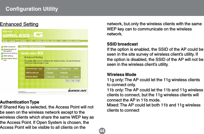 44Enhanced SettingAuthentication TypeIf Shared Key is selected, the Access Point will notbe seen on the wireless network except to thewireless clients which share the same WEP key asthe Access Point. If Open System is chosen, theAccess Point will be visible to all clients on thenetwork, but.only the wireless clients with the sameWEP key can to communicate on the wirelessnetwork.SSID broadcastIf the option is enabled, the SSID of the AP could beseen in the site survey of wireless client&rsquo;s utility. Ifthe option is disabled, the SSID of the AP will not beseen in the wireless client&rsquo;s utility.Wireless Mode11g only: The AP could let the 11g wireless clientsto connect only.11b only: The AP could let the 11b and 11g wirelessclients to connect, but the 11g wireless clients willconnect the AP in 11b mode.Mixed: The AP could let both 11b and 11g wirelessclients to connectConfiguration Utility
