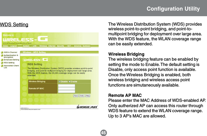 WDS Setting The Wireless Distribution System (WDS) provideswireless point-to-point bridging, and point-to-multipoint bridging for deployment over large area.With the WDS feature, the WLAN coverage rangecan be easily extended.Wireless BridgingThe wireless bridging feature can be enabled bysetting the mode to Enable. The default setting isDisable, only access point function is available.Once the Wireless Bridging is enabled, bothwireless bridging and wireless access pointfunctions are simutaneously available.Remote AP MACPlease enter the MAC Address of WDS-enabled AP.Only autherized AP can access this router throughWDS feature to extend the WLAN coverage range.Up to 3 AP&rsquo;s MAC are allowed.45Configuration Utility