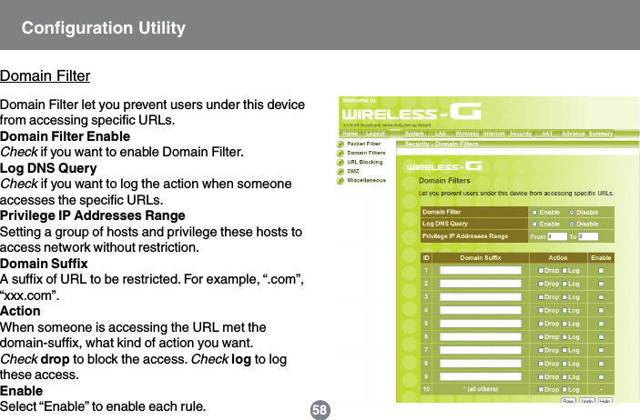 Domain Filter let you prevent users under this devicefrom accessing specific URLs.Domain Filter EnableCheck if you want to enable Domain Filter.Log DNS QueryCheck if you want to log the action when someoneaccesses the specific URLs.Privilege IP Addresses RangeSetting a group of hosts and privilege these hosts toaccess network without restriction.Domain SuffixA suffix of URL to be restricted. For example, &ldquo;.com&rdquo;,&ldquo;xxx.com&rdquo;.ActionWhen someone is accessing the URL met thedomain-suffix, what kind of action you want.Check drop to block the access. Check log to logthese access.EnableSelect &ldquo;Enable&rdquo; to enable each rule. 58Domain FilterConfiguration Utility