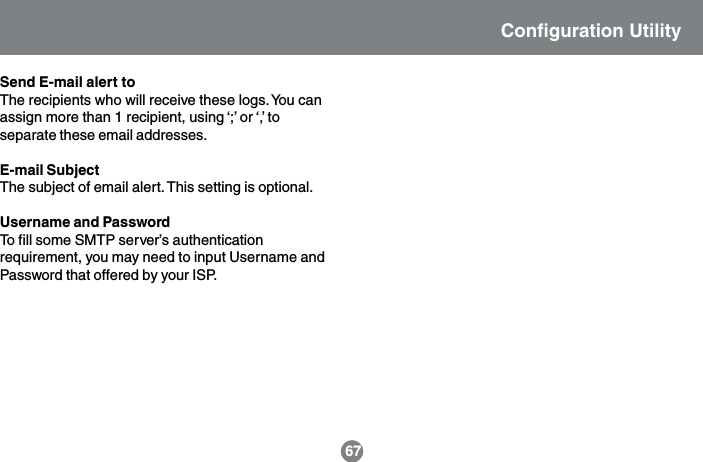 Send E-mail alert toThe recipients who will receive these logs. You canassign more than 1 recipient, using &lsquo;;&rsquo; or &lsquo;,&rsquo; toseparate these email addresses.E-mail SubjectThe subject of email alert. This setting is optional.Username and PasswordTo fill some SMTP server&rsquo;s authenticationrequirement, you may need to input Username andPassword that offered by your ISP.Configuration Utility67