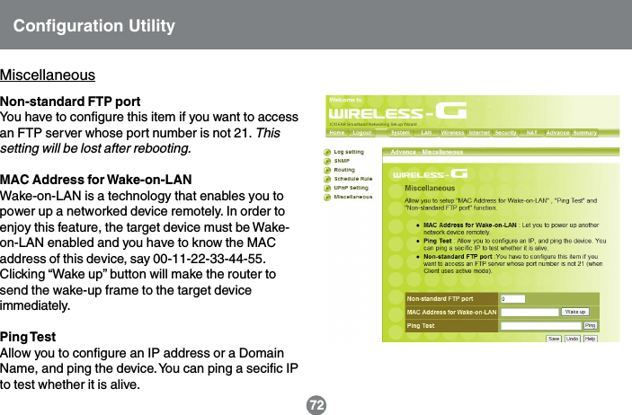 Configuration UtilityNon-standard FTP portYou have to configure this item if you want to accessan FTP server whose port number is not 21. Thissetting will be lost after rebooting.MAC Address for Wake-on-LANWake-on-LAN is a technology that enables you topower up a networked device remotely. In order toenjoy this feature, the target device must be Wake-on-LAN enabled and you have to know the MACaddress of this device, say 00-11-22-33-44-55.Clicking &ldquo;Wake up&rdquo; button will make the router tosend the wake-up frame to the target deviceimmediately.Ping TestAllow you to configure an IP address or a DomainName, and ping the device. You can ping a secific IPto test whether it is alive.Miscellaneous72