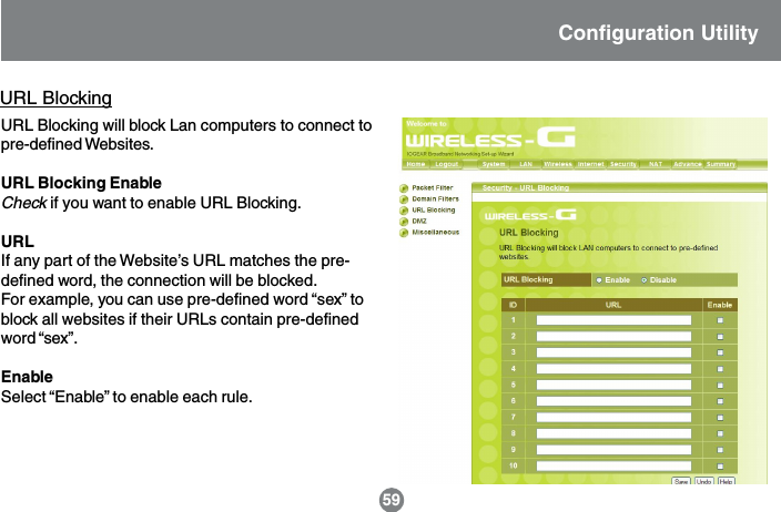 URL BlockingURL Blocking will block Lan computers to connect topre-defined Websites.URL Blocking EnableCheck if you want to enable URL Blocking.URLIf any part of the Website&rsquo;s URL matches the pre-defined word, the connection will be blocked.For example, you can use pre-defined word &ldquo;sex&rdquo; toblock all websites if their URLs contain pre-definedword &ldquo;sex&rdquo;.EnableSelect &ldquo;Enable&rdquo; to enable each rule.Configuration Utility59