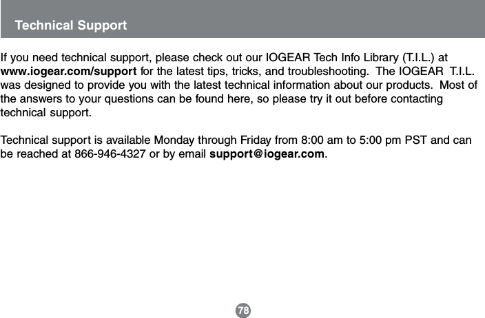Technical Support78If you need technical support, please check out our IOGEAR Tech Info Library (T.I.L.) atwww.iogear.com/support for the latest tips, tricks, and troubleshooting.  The IOGEAR  T.I.L.was designed to provide you with the latest technical information about our products.  Most ofthe answers to your questions can be found here, so please try it out before contactingtechnical support.Technical support is available Monday through Friday from 8:00 am to 5:00 pm PST and canbe reached at 866-946-4327 or by email support@iogear.com.