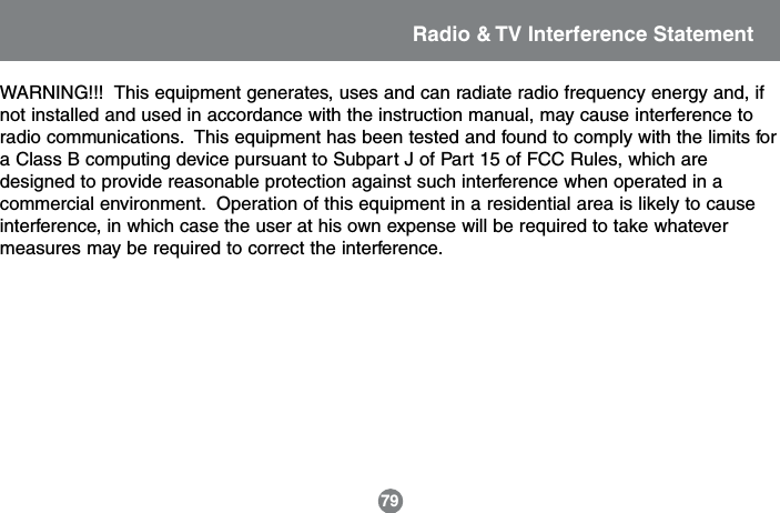 Radio &amp; TV Interference StatementWARNING!!!  This equipment generates, uses and can radiate radio frequency energy and, ifnot installed and used in accordance with the instruction manual, may cause interference toradio communications.  This equipment has been tested and found to comply with the limits fora Class B computing device pursuant to Subpart J of Part 15 of FCC Rules, which aredesigned to provide reasonable protection against such interference when operated in acommercial environment.  Operation of this equipment in a residential area is likely to causeinterference, in which case the user at his own expense will be required to take whatevermeasures may be required to correct the interference.79