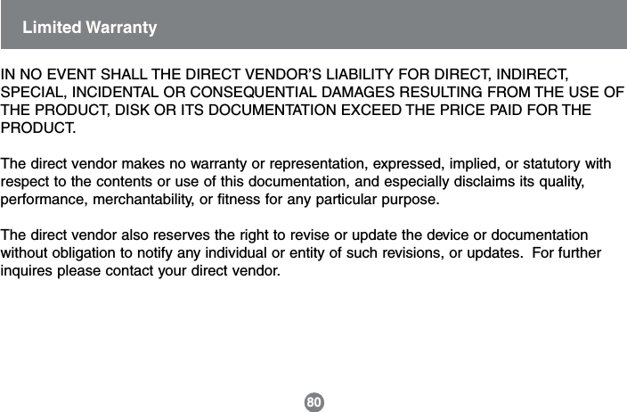 IN NO EVENT SHALL THE DIRECT VENDOR&rsquo;S LIABILITY FOR DIRECT, INDIRECT,SPECIAL, INCIDENTAL OR CONSEQUENTIAL DAMAGES RESULTING FROM THE USE OFTHE PRODUCT, DISK OR ITS DOCUMENTATION EXCEED THE PRICE PAID FOR THEPRODUCT.The direct vendor makes no warranty or representation, expressed, implied, or statutory withrespect to the contents or use of this documentation, and especially disclaims its quality,performance, merchantability, or fitness for any particular purpose.The direct vendor also reserves the right to revise or update the device or documentationwithout obligation to notify any individual or entity of such revisions, or updates.  For furtherinquires please contact your direct vendor.Limited Warranty80