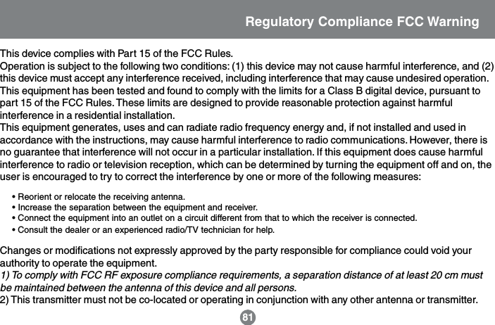 This device complies with Part 15 of the FCC Rules.Operation is subject to the following two conditions: (1) this device may not cause harmful interference, and (2)this device must accept any interference received, including interference that may cause undesired operation.This equipment has been tested and found to comply with the limits for a Class B digital device, pursuant topart 15 of the FCC Rules. These limits are designed to provide reasonable protection against harmfulinterference in a residential installation.This equipment generates, uses and can radiate radio frequency energy and, if not installed and used inaccordance with the instructions, may cause harmful interference to radio communications. However, there isno guarantee that interference will not occur in a particular installation. If this equipment does cause harmfulinterference to radio or television reception, which can be determined by turning the equipment off and on, theuser is encouraged to try to correct the interference by one or more of the following measures:&bull; Reorient or relocate the receiving antenna.&bull; Increase the separation between the equipment and receiver.&bull; Connect the equipment into an outlet on a circuit different from that to which the receiver is connected.&bull; Consult the dealer or an experienced radio/TV technician for help.Changes or modifications not expressly approved by the party responsible for compliance could void yourauthority to operate the equipment.1) To comply with FCC RF exposure compliance requirements, a separation distance of at least 20 cm mustbe maintained between the antenna of this device and all persons.2) This transmitter must not be co-located or operating in conjunction with any other antenna or transmitter.Regulatory Compliance FCC Warning81