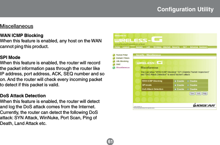MiscellaneousWAN ICMP BlockingWhen this feature is enabled, any host on the WANcannot ping this product.SPI ModeWhen this feature is enabled, the router will recordthe packet information pass through the router likeIP address, port address, ACK, SEQ number and soon. And the router will check every incoming packetto detect if this packet is valid.DoS Attack DetectionWhen this feature is enabled, the router will detectand log the DoS attack comes from the Internet.Currently, the router can detect the following DoSattack: SYN Attack, WinNuke, Port Scan, Ping ofDeath, Land Attack etc.Configuration Utility61