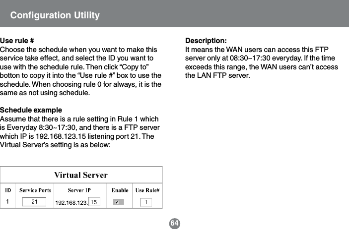Description:It means the WAN users can access this FTPserver only at 08:30~17:30 everyday. If the timeexceeds this range, the WAN users can&rsquo;t accessthe LAN FTP server.Use rule #Choose the schedule when you want to make thisservice take effect, and select the ID you want touse with the schedule rule. Then click &ldquo;Copy to&rdquo;botton to copy it into the &ldquo;Use rule #&rdquo; box to use theschedule. When choosing rule 0 for always, it is thesame as not using schedule.Schedule exampleAssume that there is a rule setting in Rule 1 whichis Everyday 8:30~17:30, and there is a FTP serverwhich IP is 192.168.123.15 listening port 21. TheVirtual Server&rsquo;s setting is as below:Configuration Utility64