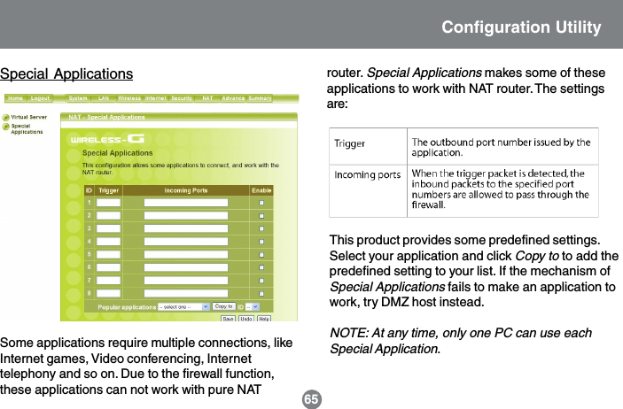 Special ApplicationsSome applications require multiple connections, likeInternet games, Video conferencing, Internettelephony and so on. Due to the firewall function,these applications can not work with pure NATThis product provides some predefined settings.Select your application and click Copy to to add thepredefined setting to your list. If the mechanism ofSpecial Applications fails to make an application towork, try DMZ host instead.NOTE: At any time, only one PC can use eachSpecial Application.router. Special Applications makes some of theseapplications to work with NAT router. The settingsare:Configuration Utility65