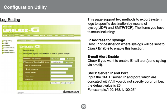 Configuration UtilityLog Setting This page support two methods to export systemlogs to specific destination by means ofsyslog(UDP) and SMTP(TCP). The items you haveto setup including:IP Address for SyslogdHost IP of destination where syslogs will be sent to.Check Enable to enable this function.E-mail Alert EnableCheck if you want to enable Email alert(send syslogvia email).SMTP Server IP and PortInput the SMTP server IP and port, which areconcated with &lsquo;:&rsquo;. If you do not specify port number,the default value is 25.For example,&rdquo;192.168.1.100:26".66