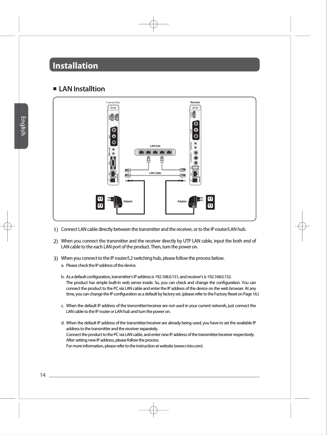 InstallationEnglish14Full HD Full HD Full HD Full HD Full HD 1)2)3)Connect LAN cable directly between the transmitter and the receiver, or to the IP router/LAN hub. When you connect the transmitter and the receiver directly by UTP LAN cable, input the both end of LAN cable to the each LAN port of the product. Then, turn the power on. When you connect to the IP router/L2 switching hub, please follow the process below. a.b.c.d.Please check the IP address of the device.As a default conguration, transmitter&rsquo;s IP address is 192.168.0.151, and receiver&rsquo;s is 192.168.0.152.The product has simple built-in web server inside. So, you can check and change the conguration. You can connect the product to the PC via LAN cable and enter the IP address of the device on the web browser. At any time, you can change the IP conguration as a default by factory set. (please refer to the Factory Reset on Page 16.)When the default IP address of the transmitter/receiver are not used in your current network, just connect the LAN cable to the IP router or LAN hub and turn the power on.When the default IP address of the transmitter/receiver are already being used, you have to set the available IP address to the transmitter and the receiver separately.Connect the product to the PC via LAN cable, and enter new IP address of the transmitter/receiver respectively.After setting new IP address, please follow the process.For more information, please refer to the instruction at website (www.i-trio.com)■  LAN InstalltionTransmitter ReceiverAdapter AdapterLAN CableLAN Hub