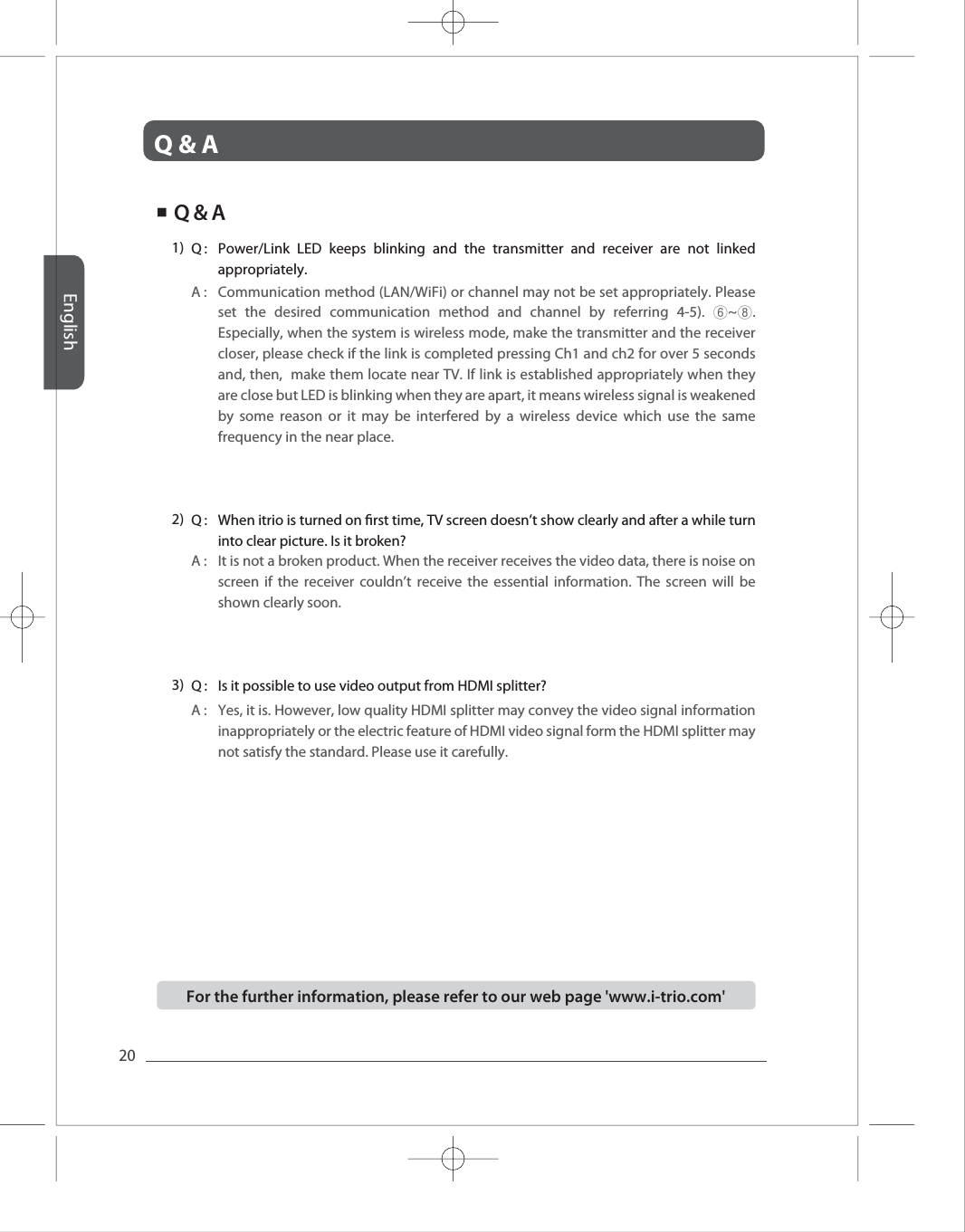 Q &amp; AEnglish20Full HD Full HD Full HD Full HD Full HD A :  Communication method (LAN/WiFi) or channel may not be set appropriately. Please set the desired communication method and channel by referring 4-5). ⑥~⑧. Especially, when the system is wireless mode, make the transmitter and the receiver closer, please check if the link is completed pressing Ch1 and ch2 for over 5 seconds and, then,  make them locate near TV. If link is established appropriately when they are close but LED is blinking when they are apart, it means wireless signal is weakened by some reason or it may be interfered by a wireless device which use the same frequency in the near place. Q :  Power/Link LED keeps blinking and the transmitter and receiver are not linked appropriately. 1) A :  It is not a broken product. When the receiver receives the video data, there is noise on screen if the receiver couldn&rsquo;t receive the essential information. The screen will be shown clearly soon. Q :  When itrio is turned on rst time, TV screen doesn&rsquo;t show clearly and after a while turn into clear picture. Is it broken?2) A : Q : 3) Yes, it is. However, low quality HDMI splitter may convey the video signal information inappropriately or the electric feature of HDMI video signal form the HDMI splitter may not satisfy the standard. Please use it carefully.  Is it possible to use video output from HDMI splitter? ■  Q &amp; AFor the further information, please refer to our web page 'www.i-trio.com' 