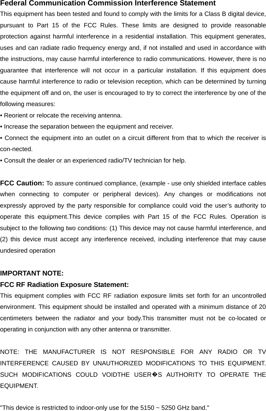  Federal Communication Commission Interference Statement This equipment has been tested and found to comply with the limits for a Class B digital device, pursuant to Part 15 of the FCC Rules. These limits are designed to provide reasonable protection against harmful interference in a residential installation. This equipment generates, uses and can radiate radio frequency energy and, if not installed and used in accordance with the instructions, may cause harmful interference to radio communications. However, there is no guarantee that interference will not occur in a particular installation. If this equipment does cause harmful interference to radio or television reception, which can be determined by turning the equipment off and on, the user is encouraged to try to correct the interference by one of the following measures: &bull; Reorient or relocate the receiving antenna. &bull; Increase the separation between the equipment and receiver. &bull; Connect the equipment into an outlet on a circuit different from that to which the receiver is con-nected. &bull; Consult the dealer or an experienced radio/TV technician for help.  FCC Caution: To assure continued compliance, (example - use only shielded interface cables when connecting to computer or peripheral devices). Any changes or modifications not expressly approved by the party responsible for compliance could void the user&rsquo;s authority to operate this equipment.This device complies with Part 15 of the FCC Rules. Operation is subject to the following two conditions: (1) This device may not cause harmful interference, and (2) this device must accept any interference received, including interference that may cause undesired operation  IMPORTANT NOTE: FCC RF Radiation Exposure Statement: This equipment complies with FCC RF radiation exposure limits set forth for an uncontrolled environment. This equipment should be installed and operated with a minimum distance of 20 centimeters between the radiator and your body.This transmitter must not be co-located or operating in conjunction with any other antenna or transmitter.  NOTE: THE MANUFACTURER IS NOT RESPONSIBLE FOR ANY RADIO OR TV INTERFERENCE CAUSED BY UNAUTHORIZED MODIFICATIONS TO THIS EQUIPMENT.   SUCH MODIFICATIONS COULD VOIDTHE USER�S AUTHORITY TO OPERATE THE EQUIPMENT.  "This device is restricted to indoor-only use for the 5150 ~ 5250 GHz band."  