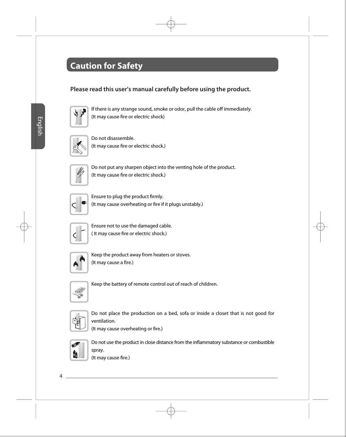 EnglishCaution for Safety 4Full HD Full HD Full HD Full HD Full HD Please read this user&rsquo;s manual carefully before using the product. If there is any strange sound, smoke or odor, pull the cable o immediately. (It may cause re or electric shock) Do not disassemble.(It may cause re or electric shock.) Do not put any sharpen object into the venting hole of the product.(It may cause re or electric shock.)Ensure to plug the product rmly. (It may cause overheating or re if it plugs unstably.) Ensure not to use the damaged cable.( It may cause re or electric shock.)Keep the product away from heaters or stoves. (It may cause a re.) Keep the battery of remote control out of reach of children.Do not place the production on a bed, sofa or inside a closet that is not good for ventilation.(It may cause overheating or re.)  Do not use the product in close distance from the inammatory substance or combustible spray. (It may cause re.)