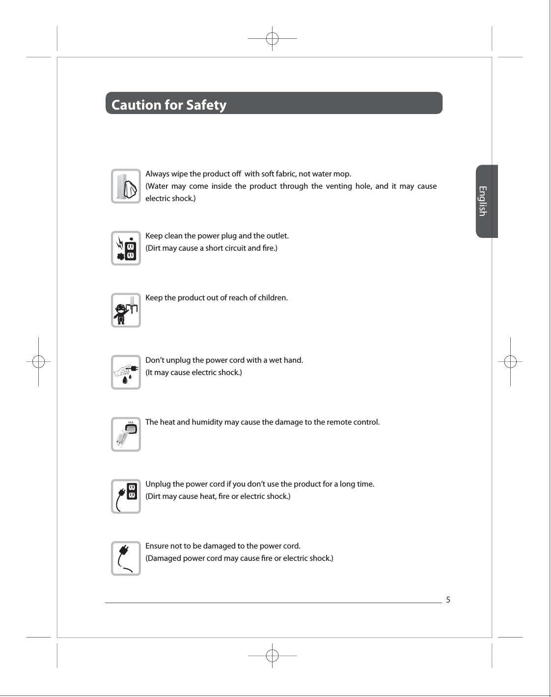 Caution for Safety English5Full HD Full HD Full HD Full HD Full HD Always wipe the product o  with soft fabric, not water mop. (Water may come inside the product through the venting hole, and it may cause electric shock.)Keep clean the power plug and the outlet. (Dirt may cause a short circuit and re.) Keep the product out of reach of children. Don&rsquo;t unplug the power cord with a wet hand. (It may cause electric shock.) The heat and humidity may cause the damage to the remote control.  Unplug the power cord if you don&rsquo;t use the product for a long time.(Dirt may cause heat, re or electric shock.)Ensure not to be damaged to the power cord. (Damaged power cord may cause re or electric shock.) 