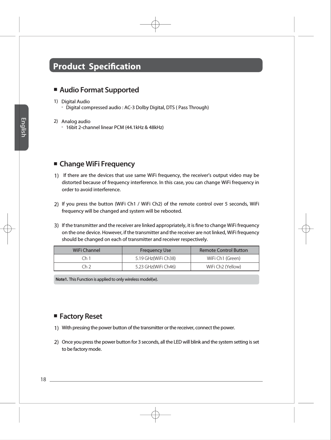 Product  Specication English18Change WiFi FrequencyFull HD Full HD Full HD Full HD Full HD Ch 1Ch 25.19 GHz(WiFi Ch38)5.23 GHz(WiFi Ch46)WiFi Ch1 (Green)WiFi Ch2 (Yellow)WiFi Channel Frequency Use Remote Control Button1)2)-Digital compressed audio : AC-3 Dolby Digital, DTS ( Pass Through) Digital Audio-16bit 2-channel linear PCM (44.1kHz &amp; 48kHz)Analog audio1)2)3) If there are the devices that use same WiFi frequency, the receiver&rsquo;s output video may be distorted because of frequency interference. In this case, you can change WiFi frequency in order to avoid interference. If you press the button (WiFi Ch1 / WiFi Ch2) of the remote control over 5 seconds, WiFi frequency will be changed and system will be rebooted. If the transmitter and the receiver are linked appropriately, it is ne to change WiFi frequency on the one device. However, if the transmitter and the receiver are not linked, WiFi frequency should be changed on each of transmitter and receiver respectively. ■ Factory Reset1)2)With pressing the power button of the transmitter or the receiver, connect the power. Once you press the power button for 3 seconds, all the LED will blink and the system setting is set to be factory mode.■ ■  Audio Format Supported This Function is applied to only wireless model(w).Note1. 