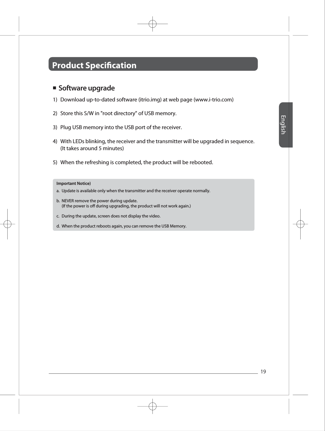 Product Specication English19Full HD Full HD Full HD Full HD Full HD 1)2)3)4)5)Download up-to-dated software (itrio.img) at web page (www.i-trio.com)  Store this S/W in "root directory" of USB memory. Plug USB memory into the USB port of the receiver. With LEDs blinking, the receiver and the transmitter will be upgraded in sequence. (It takes around 5 minutes)When the refreshing is completed, the product will be rebooted. ■  Software upgradea.b.c.d.Update is available only when the transmitter and the receiver operate normally. NEVER remove the power during update. (If the power is o during upgrading, the product will not work again.) During the update, screen does not display the video.  When the product reboots again, you can remove the USB Memory. Important Notice) 