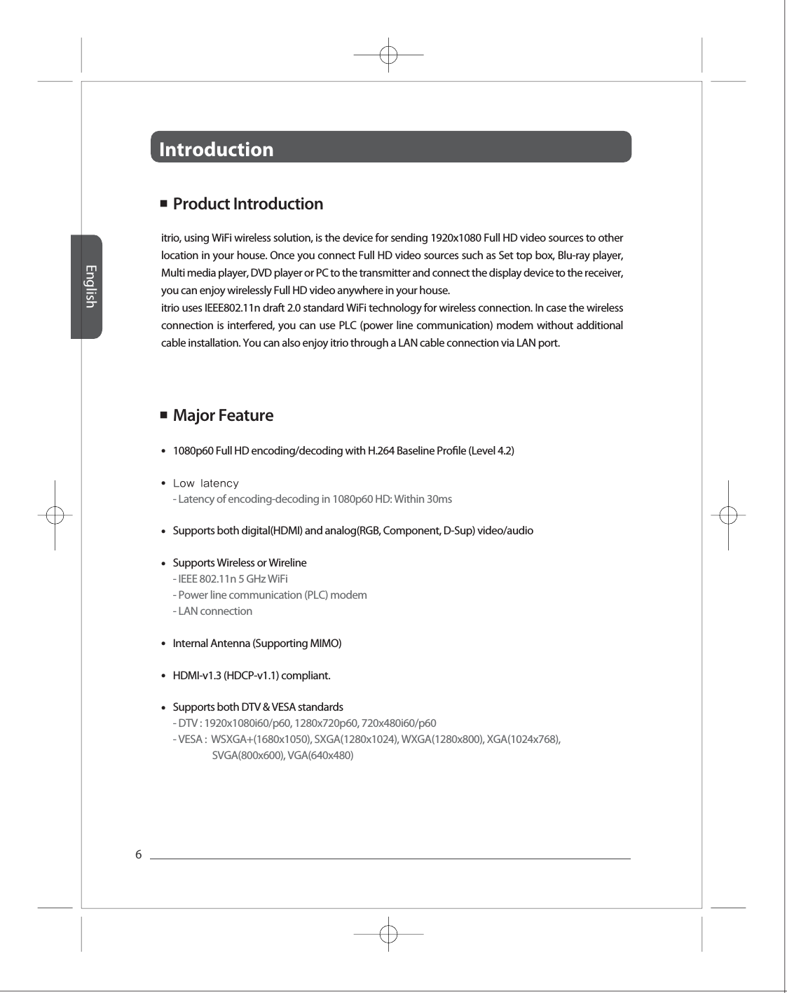 Introduction English6Full HD Full HD Full HD Full HD Full HD ■  Product Introduction ■  Major Feature ●●●●●●●1080p60 Full HD encoding/decoding with H.264 Baseline Prole (Level 4.2)Low latency - Latency of encoding-decoding in 1080p60 HD: Within 30msSupports both digital(HDMI) and analog(RGB, Component, D-Sup) video/audioSupports Wireless or Wireline- IEEE 802.11n 5 GHz WiFi- Power line communication (PLC) modem- LAN connectionInternal Antenna (Supporting MIMO)  HDMI-v1.3 (HDCP-v1.1) compliant.Supports both DTV &amp; VESA standards- DTV : 1920x1080i60/p60, 1280x720p60, 720x480i60/p60- VESA :  WSXGA+(1680x1050), SXGA(1280x1024), WXGA(1280x800), XGA(1024x768),                   SVGA(800x600), VGA(640x480)itrio, using WiFi wireless solution, is the device for sending 1920x1080 Full HD video sources to other location in your house. Once you connect Full HD video sources such as Set top box, Blu-ray player, Multi media player, DVD player or PC to the transmitter and connect the display device to the receiver, you can enjoy wirelessly Full HD video anywhere in your house. itrio uses IEEE802.11n draft 2.0 standard WiFi technology for wireless connection. In case the wireless connection is interfered, you can use PLC (power line communication) modem without additional cable installation. You can also enjoy itrio through a LAN cable connection via LAN port. 