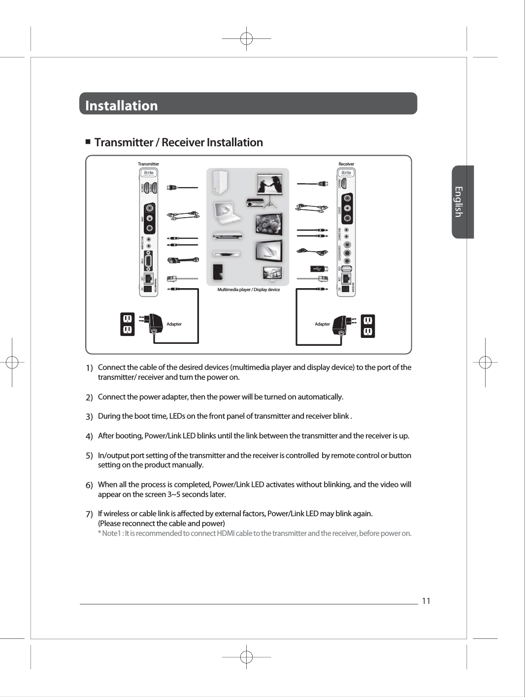 InstallationEnglish11Full HD Full HD Full HD Full HD Full HD 1)2)3)4)5)6)7)Connect the cable of the desired devices (multimedia player and display device) to the port of the transmitter/ receiver and turn the power on.  Connect the power adapter, then the power will be turned on automatically. During the boot time, LEDs on the front panel of transmitter and receiver blink .After booting, Power/Link LED blinks until the link between the transmitter and the receiver is up. In/output port setting of the transmitter and the receiver is controlled  by remote control or button setting on the product manually. When all the process is completed, Power/Link LED activates without blinking, and the video will appear on the screen 3~5 seconds later.If wireless or cable link is aected by external factors, Power/Link LED may blink again. (Please reconnect the cable and power)* Note1 : It is recommended to connect HDMI cable to the transmitter and the receiver, before power on. ■  Transmitter / Receiver Installation Transmitter ReceiverAdapter AdapterMultimedia player / Display device
