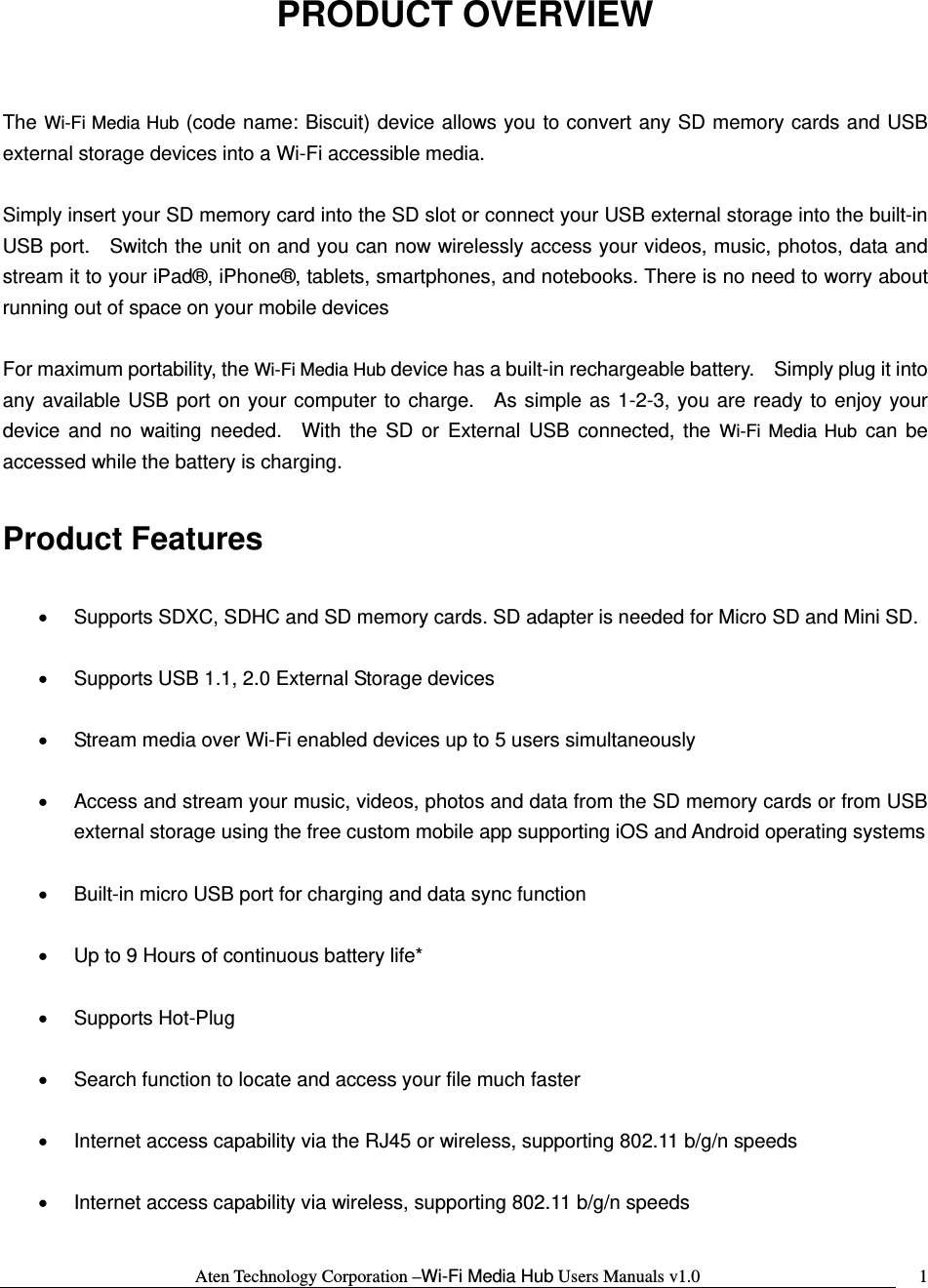 Aten Technology Corporation &ndash;Wi-Fi Media Hub Users Manuals v1.0  1PRODUCT OVERVIEW  The Wi-Fi Media Hub (code name: Biscuit) device allows you to convert any SD memory cards and USB external storage devices into a Wi-Fi accessible media.  Simply insert your SD memory card into the SD slot or connect your USB external storage into the built-in USB port.   Switch the unit on and you can now wirelessly access your videos, music, photos, data and stream it to your iPad&reg;, iPhone&reg;, tablets, smartphones, and notebooks. There is no need to worry about running out of space on your mobile devices    For maximum portability, the Wi-Fi Media Hub device has a built-in rechargeable battery.    Simply plug it into any available USB port on your computer to charge.  As simple as 1-2-3, you are ready to enjoy your device and no waiting needed.  With the SD or External USB connected, the Wi-Fi Media Hub can be accessed while the battery is charging.  Product Features  &bull;  Supports SDXC, SDHC and SD memory cards. SD adapter is needed for Micro SD and Mini SD.  &bull;  Supports USB 1.1, 2.0 External Storage devices  &bull;  Stream media over Wi-Fi enabled devices up to 5 users simultaneously  &bull;  Access and stream your music, videos, photos and data from the SD memory cards or from USB external storage using the free custom mobile app supporting iOS and Android operating systems  &bull;  Built-in micro USB port for charging and data sync function  &bull;  Up to 9 Hours of continuous battery life*  &bull; Supports Hot-Plug  &bull;  Search function to locate and access your file much faster  &bull;  Internet access capability via the RJ45 or wireless, supporting 802.11 b/g/n speeds  &bull;  Internet access capability via wireless, supporting 802.11 b/g/n speeds  