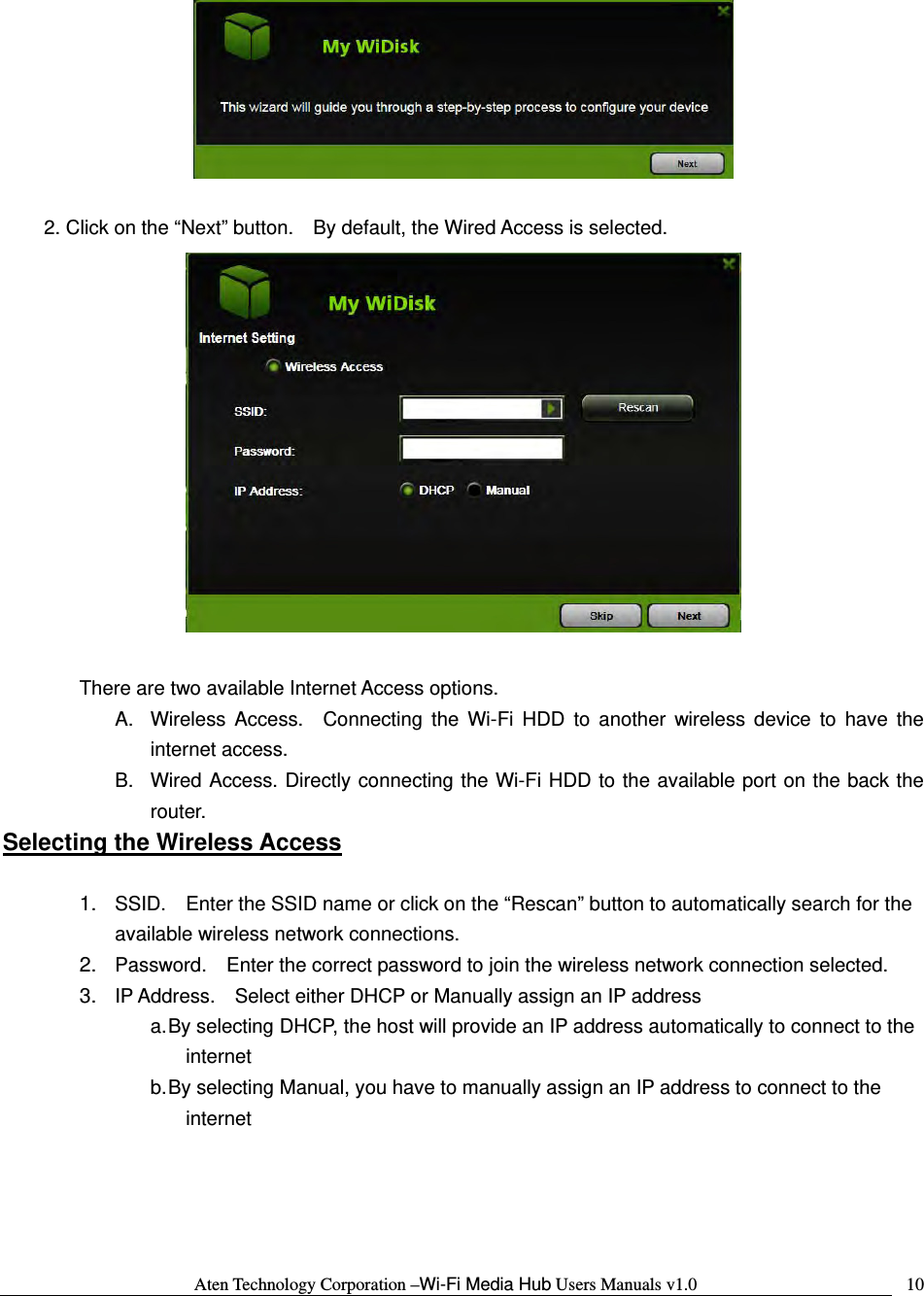 Aten Technology Corporation &ndash;Wi-Fi Media Hub Users Manuals v1.0  10  2. Click on the &ldquo;Next&rdquo; button.    By default, the Wired Access is selected.   There are two available Internet Access options.   A.  Wireless Access.  Connecting the Wi-Fi HDD to another wireless device to have the internet access. B.  Wired Access. Directly connecting the Wi-Fi HDD to the available port on the back the router. Selecting the Wireless Access  1.  SSID.    Enter the SSID name or click on the &ldquo;Rescan&rdquo; button to automatically search for the available wireless network connections. 2.  Password.    Enter the correct password to join the wireless network connection selected.     3.  IP Address.    Select either DHCP or Manually assign an IP address a. By selecting DHCP, the host will provide an IP address automatically to connect to the internet b. By selecting Manual, you have to manually assign an IP address to connect to the internet   