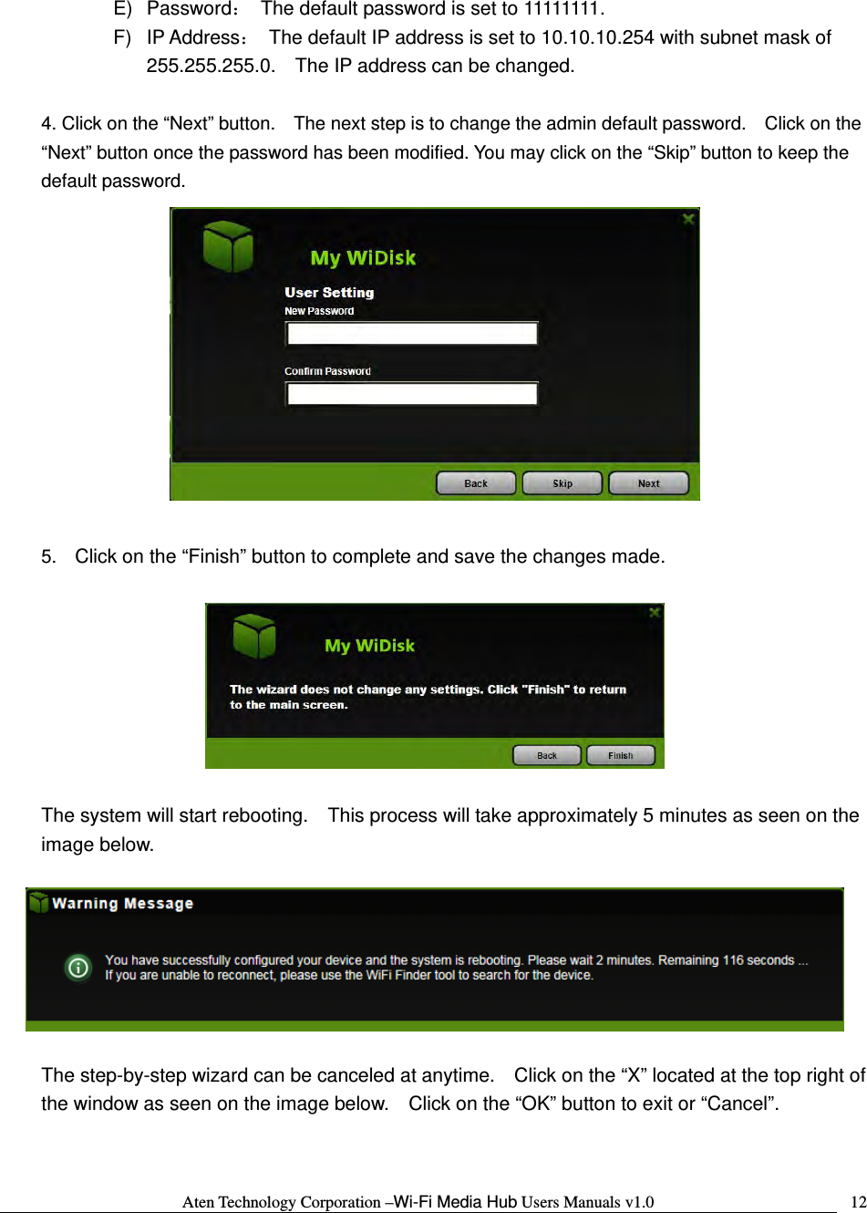 Aten Technology Corporation &ndash;Wi-Fi Media Hub Users Manuals v1.0  12E) Password：  The default password is set to 11111111. F) IP Address：  The default IP address is set to 10.10.10.254 with subnet mask of 255.255.255.0.    The IP address can be changed.  4. Click on the &ldquo;Next&rdquo; button.    The next step is to change the admin default password.    Click on the &ldquo;Next&rdquo; button once the password has been modified. You may click on the &ldquo;Skip&rdquo; button to keep the default password.   5.  Click on the &ldquo;Finish&rdquo; button to complete and save the changes made.      The system will start rebooting.    This process will take approximately 5 minutes as seen on the image below.    The step-by-step wizard can be canceled at anytime.    Click on the &ldquo;X&rdquo; located at the top right of the window as seen on the image below.    Click on the &ldquo;OK&rdquo; button to exit or &ldquo;Cancel&rdquo;.  