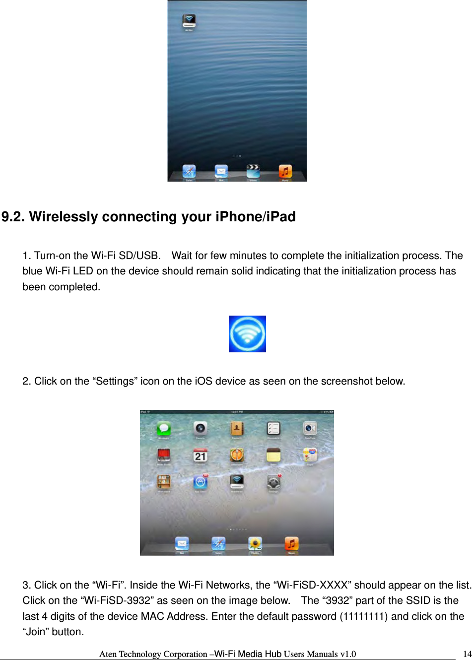 Aten Technology Corporation &ndash;Wi-Fi Media Hub Users Manuals v1.0  14  9.2. Wirelessly connecting your iPhone/iPad  1. Turn-on the Wi-Fi SD/USB.    Wait for few minutes to complete the initialization process. The blue Wi-Fi LED on the device should remain solid indicating that the initialization process has been completed.    2. Click on the &ldquo;Settings&rdquo; icon on the iOS device as seen on the screenshot below.    3. Click on the &ldquo;Wi-Fi&rdquo;. Inside the Wi-Fi Networks, the &ldquo;Wi-FiSD-XXXX&rdquo; should appear on the list.   Click on the &ldquo;Wi-FiSD-3932&rdquo; as seen on the image below.    The &ldquo;3932&rdquo; part of the SSID is the last 4 digits of the device MAC Address. Enter the default password (11111111) and click on the &ldquo;Join&rdquo; button. 