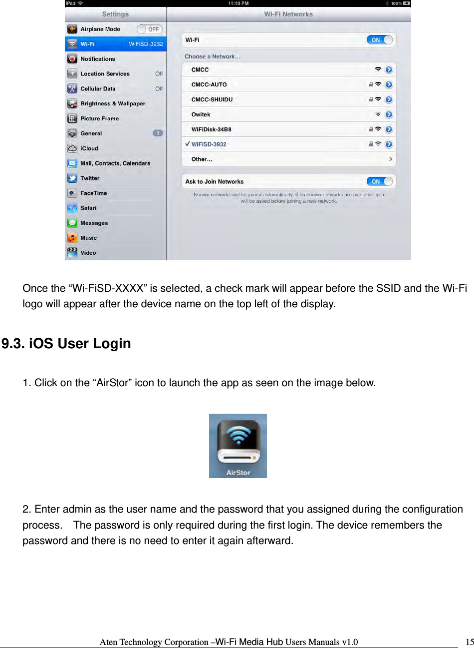 Aten Technology Corporation &ndash;Wi-Fi Media Hub Users Manuals v1.0  15   Once the &ldquo;Wi-FiSD-XXXX&rdquo; is selected, a check mark will appear before the SSID and the Wi-Fi logo will appear after the device name on the top left of the display.  9.3. iOS User Login  1. Click on the &ldquo;AirStor&rdquo; icon to launch the app as seen on the image below.    2. Enter admin as the user name and the password that you assigned during the configuration process.    The password is only required during the first login. The device remembers the password and there is no need to enter it again afterward.  