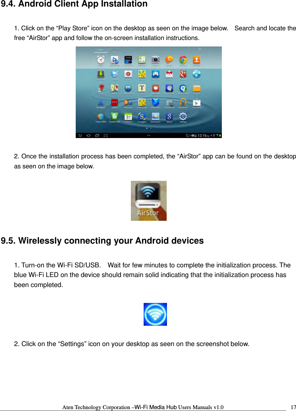 Aten Technology Corporation &ndash;Wi-Fi Media Hub Users Manuals v1.0  179.4. Android Client App Installation  1. Click on the &ldquo;Play Store&rdquo; icon on the desktop as seen on the image below.    Search and locate the free &ldquo;AirStor&rdquo; app and follow the on-screen installation instructions.   2. Once the installation process has been completed, the &ldquo;AirStor&rdquo; app can be found on the desktop as seen on the image below.    9.5. Wirelessly connecting your Android devices  1. Turn-on the Wi-Fi SD/USB.    Wait for few minutes to complete the initialization process. The blue Wi-Fi LED on the device should remain solid indicating that the initialization process has been completed.    2. Click on the &ldquo;Settings&rdquo; icon on your desktop as seen on the screenshot below.  