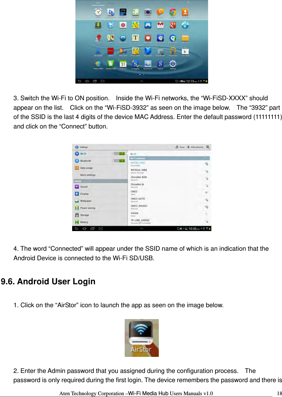 Aten Technology Corporation &ndash;Wi-Fi Media Hub Users Manuals v1.0  18  3. Switch the Wi-Fi to ON position.    Inside the Wi-Fi networks, the &ldquo;Wi-FiSD-XXXX&rdquo; should appear on the list.    Click on the &ldquo;Wi-FiSD-3932&rdquo; as seen on the image below.    The &ldquo;3932&rdquo; part of the SSID is the last 4 digits of the device MAC Address. Enter the default password (11111111) and click on the &ldquo;Connect&rdquo; button.    4. The word &ldquo;Connected&rdquo; will appear under the SSID name of which is an indication that the Android Device is connected to the Wi-Fi SD/USB.  9.6. Android User Login  1. Click on the &ldquo;AirStor&rdquo; icon to launch the app as seen on the image below.    2. Enter the Admin password that you assigned during the configuration process.    The password is only required during the first login. The device remembers the password and there is 