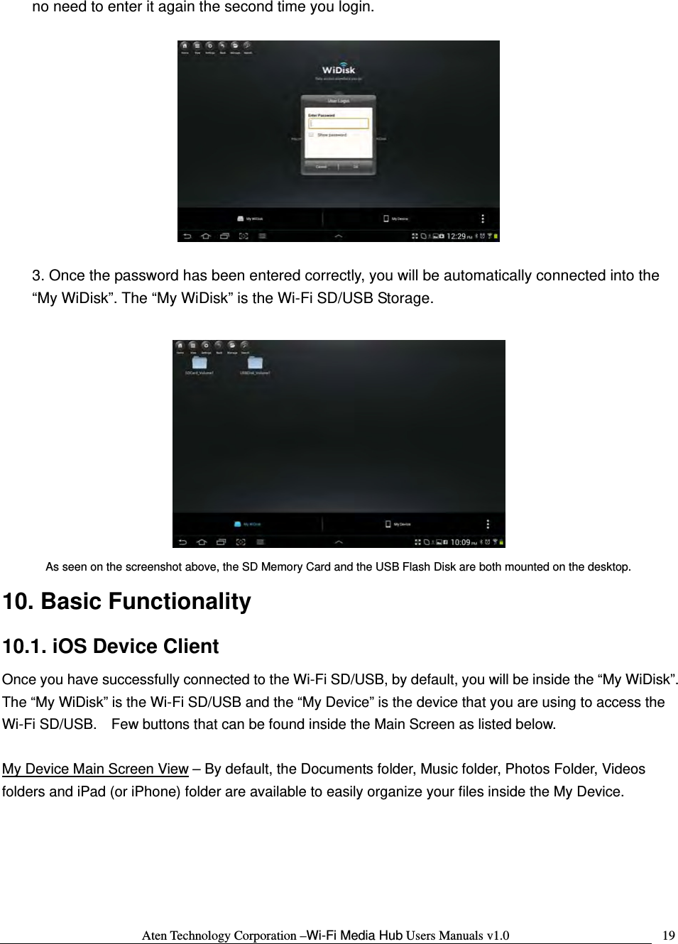 Aten Technology Corporation &ndash;Wi-Fi Media Hub Users Manuals v1.0  19no need to enter it again the second time you login.    3. Once the password has been entered correctly, you will be automatically connected into the &ldquo;My WiDisk&rdquo;. The &ldquo;My WiDisk&rdquo; is the Wi-Fi SD/USB Storage.   As seen on the screenshot above, the SD Memory Card and the USB Flash Disk are both mounted on the desktop. 10. Basic Functionality 10.1. iOS Device Client Once you have successfully connected to the Wi-Fi SD/USB, by default, you will be inside the &ldquo;My WiDisk&rdquo;.   The &ldquo;My WiDisk&rdquo; is the Wi-Fi SD/USB and the &ldquo;My Device&rdquo; is the device that you are using to access the Wi-Fi SD/USB.    Few buttons that can be found inside the Main Screen as listed below.  My Device Main Screen View &ndash; By default, the Documents folder, Music folder, Photos Folder, Videos folders and iPad (or iPhone) folder are available to easily organize your files inside the My Device.  