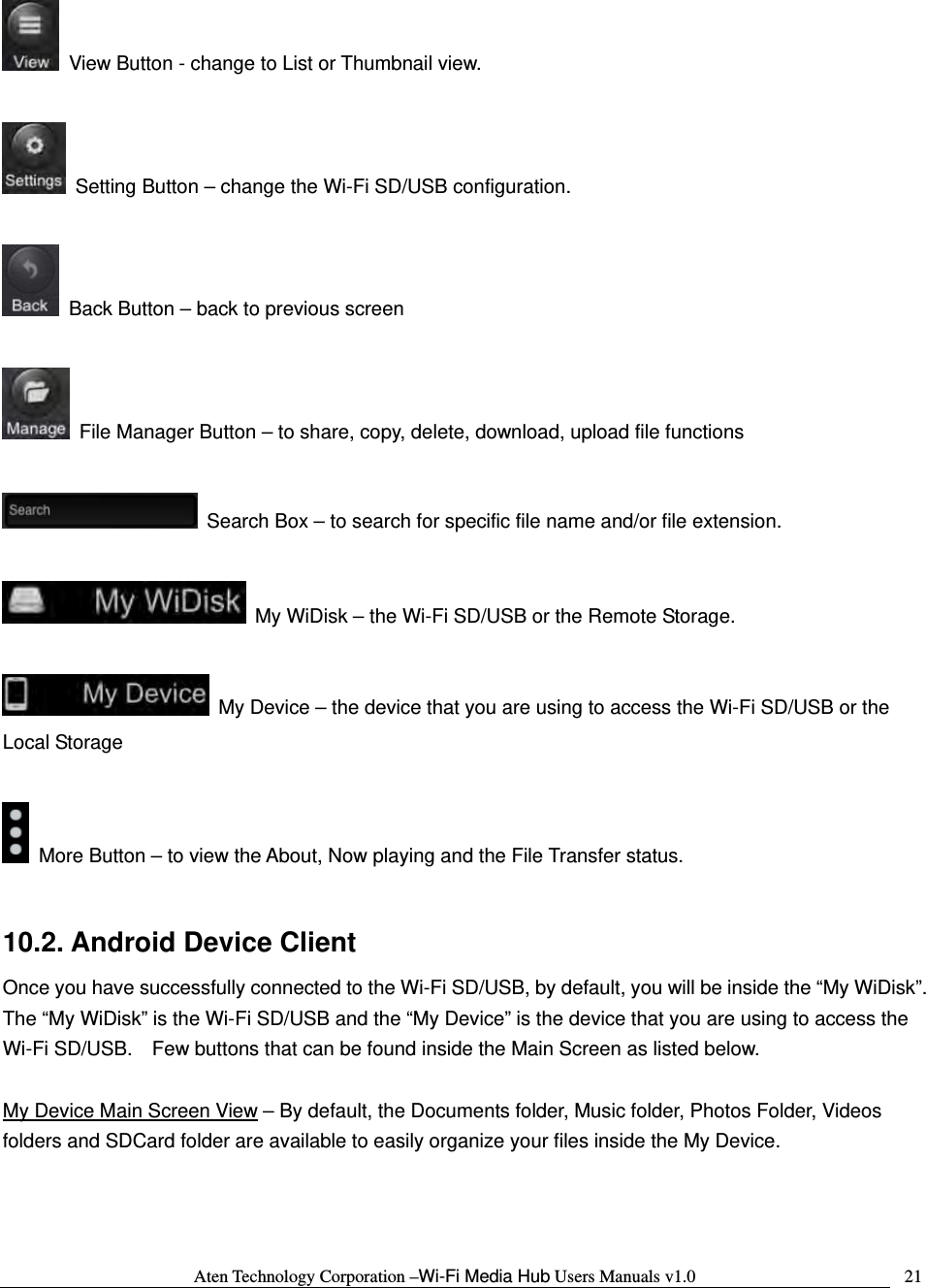 Aten Technology Corporation &ndash;Wi-Fi Media Hub Users Manuals v1.0  21  View Button - change to List or Thumbnail view.    Setting Button &ndash; change the Wi-Fi SD/USB configuration.      Back Button &ndash; back to previous screen    File Manager Button &ndash; to share, copy, delete, download, upload file functions    Search Box &ndash; to search for specific file name and/or file extension.    My WiDisk &ndash; the Wi-Fi SD/USB or the Remote Storage.    My Device &ndash; the device that you are using to access the Wi-Fi SD/USB or the Local Storage    More Button &ndash; to view the About, Now playing and the File Transfer status.  10.2. Android Device Client Once you have successfully connected to the Wi-Fi SD/USB, by default, you will be inside the &ldquo;My WiDisk&rdquo;.   The &ldquo;My WiDisk&rdquo; is the Wi-Fi SD/USB and the &ldquo;My Device&rdquo; is the device that you are using to access the Wi-Fi SD/USB.    Few buttons that can be found inside the Main Screen as listed below.  My Device Main Screen View &ndash; By default, the Documents folder, Music folder, Photos Folder, Videos folders and SDCard folder are available to easily organize your files inside the My Device.  
