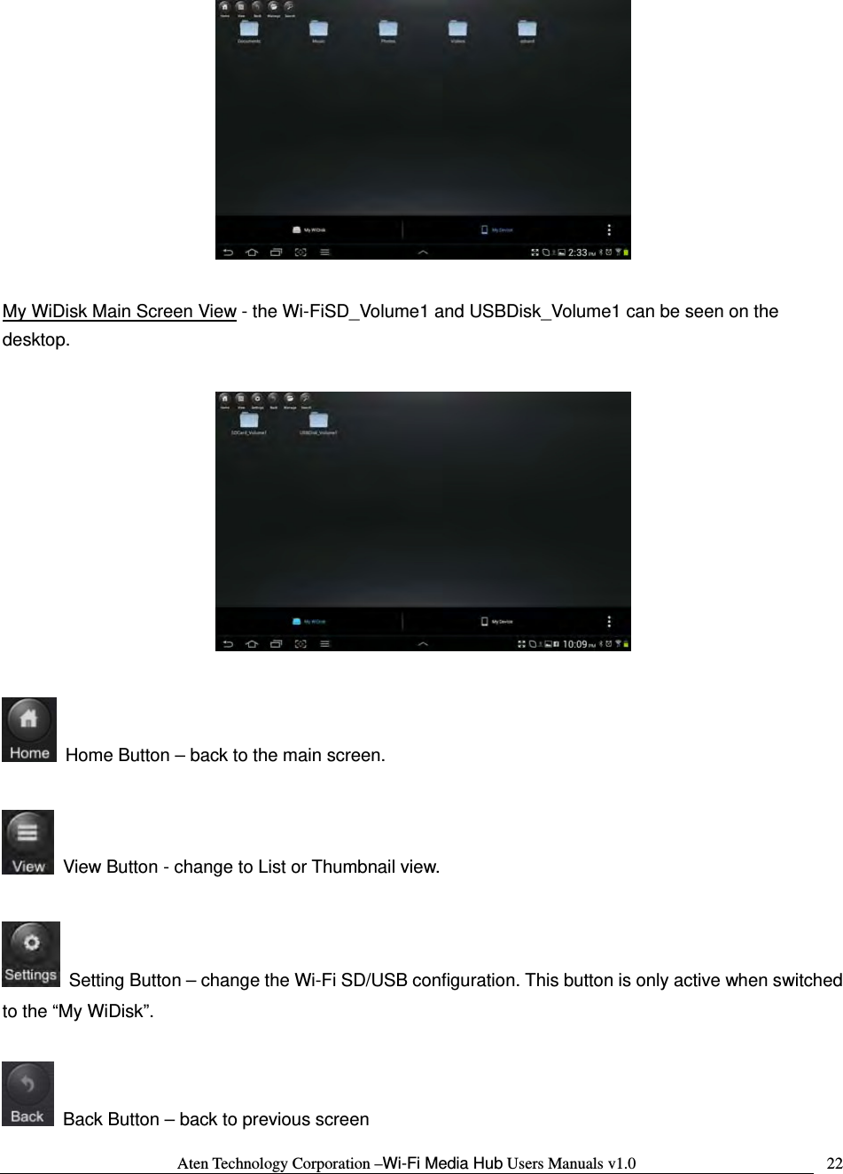 Aten Technology Corporation &ndash;Wi-Fi Media Hub Users Manuals v1.0  22  My WiDisk Main Screen View - the Wi-FiSD_Volume1 and USBDisk_Volume1 can be seen on the desktop.      Home Button &ndash; back to the main screen.    View Button - change to List or Thumbnail view.    Setting Button &ndash; change the Wi-Fi SD/USB configuration. This button is only active when switched to the &ldquo;My WiDisk&rdquo;.    Back Button &ndash; back to previous screen 