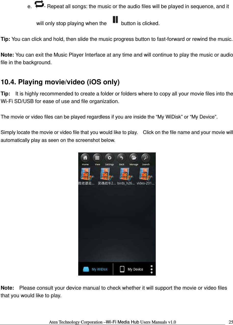 Aten Technology Corporation &ndash;Wi-Fi Media Hub Users Manuals v1.0  25e.  - Repeat all songs: the music or the audio files will be played in sequence, and it will only stop playing when the  button is clicked.  Tip: You can click and hold, then slide the music progress button to fast-forward or rewind the music.  Note: You can exit the Music Player Interface at any time and will continue to play the music or audio file in the background.      10.4. Playing movie/video (iOS only) Tip:    It is highly recommended to create a folder or folders where to copy all your movie files into the Wi-Fi SD/USB for ease of use and file organization.  The movie or video files can be played regardless if you are inside the &ldquo;My WiDisk&rdquo; or &ldquo;My Device&rdquo;.      Simply locate the movie or video file that you would like to play.    Click on the file name and your movie will automatically play as seen on the screenshot below.    Note:  Please consult your device manual to check whether it will support the movie or video files that you would like to play.    