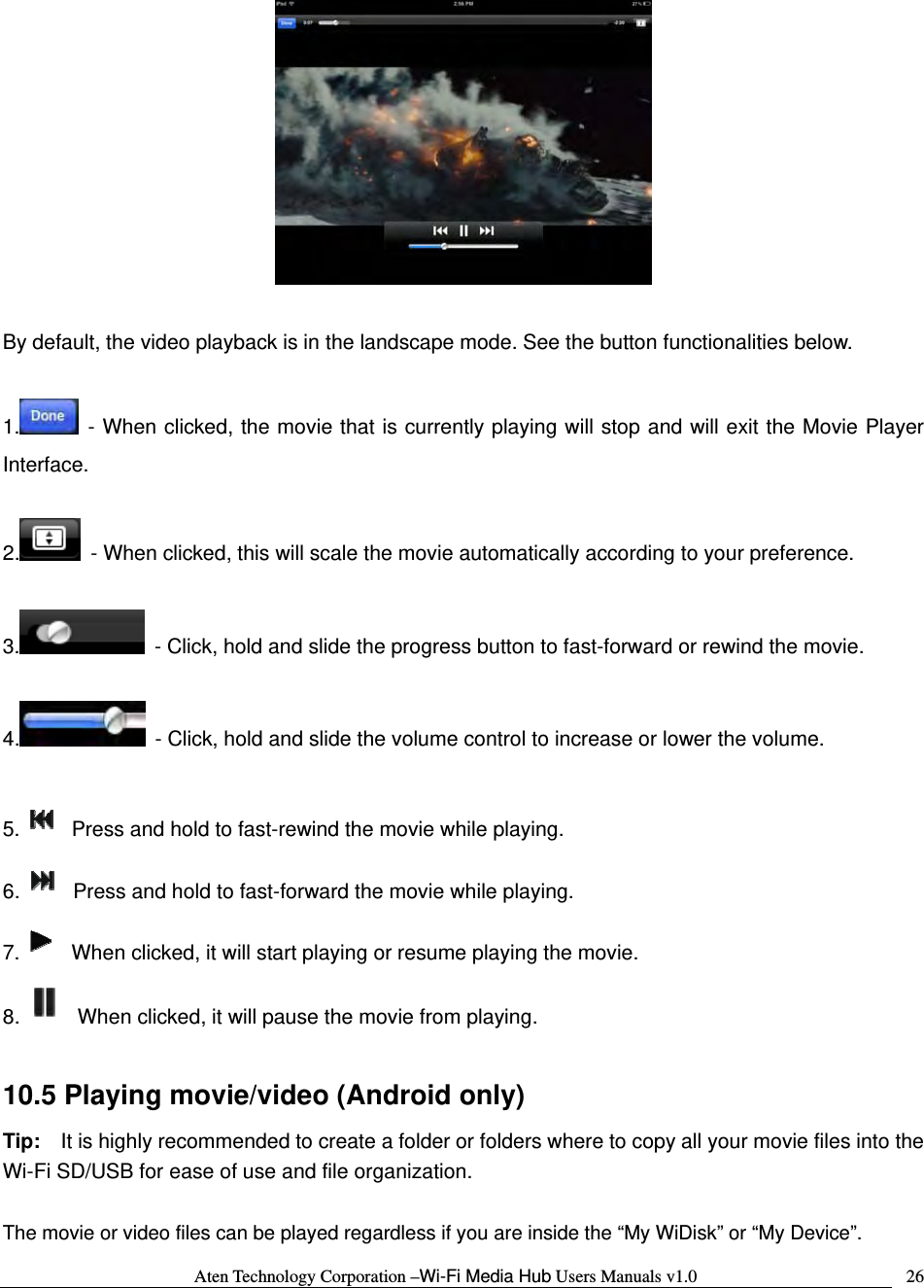 Aten Technology Corporation &ndash;Wi-Fi Media Hub Users Manuals v1.0  26  By default, the video playback is in the landscape mode. See the button functionalities below.  1.  - When clicked, the movie that is currently playing will stop and will exit the Movie Player Interface.  2.   - When clicked, this will scale the movie automatically according to your preference.  3.   - Click, hold and slide the progress button to fast-forward or rewind the movie.  4.   - Click, hold and slide the volume control to increase or lower the volume.  5.   Press and hold to fast-rewind the movie while playing. 6.   Press and hold to fast-forward the movie while playing. 7.   When clicked, it will start playing or resume playing the movie. 8.   When clicked, it will pause the movie from playing.  10.5 Playing movie/video (Android only) Tip:    It is highly recommended to create a folder or folders where to copy all your movie files into the Wi-Fi SD/USB for ease of use and file organization.  The movie or video files can be played regardless if you are inside the &ldquo;My WiDisk&rdquo; or &ldquo;My Device&rdquo;.     