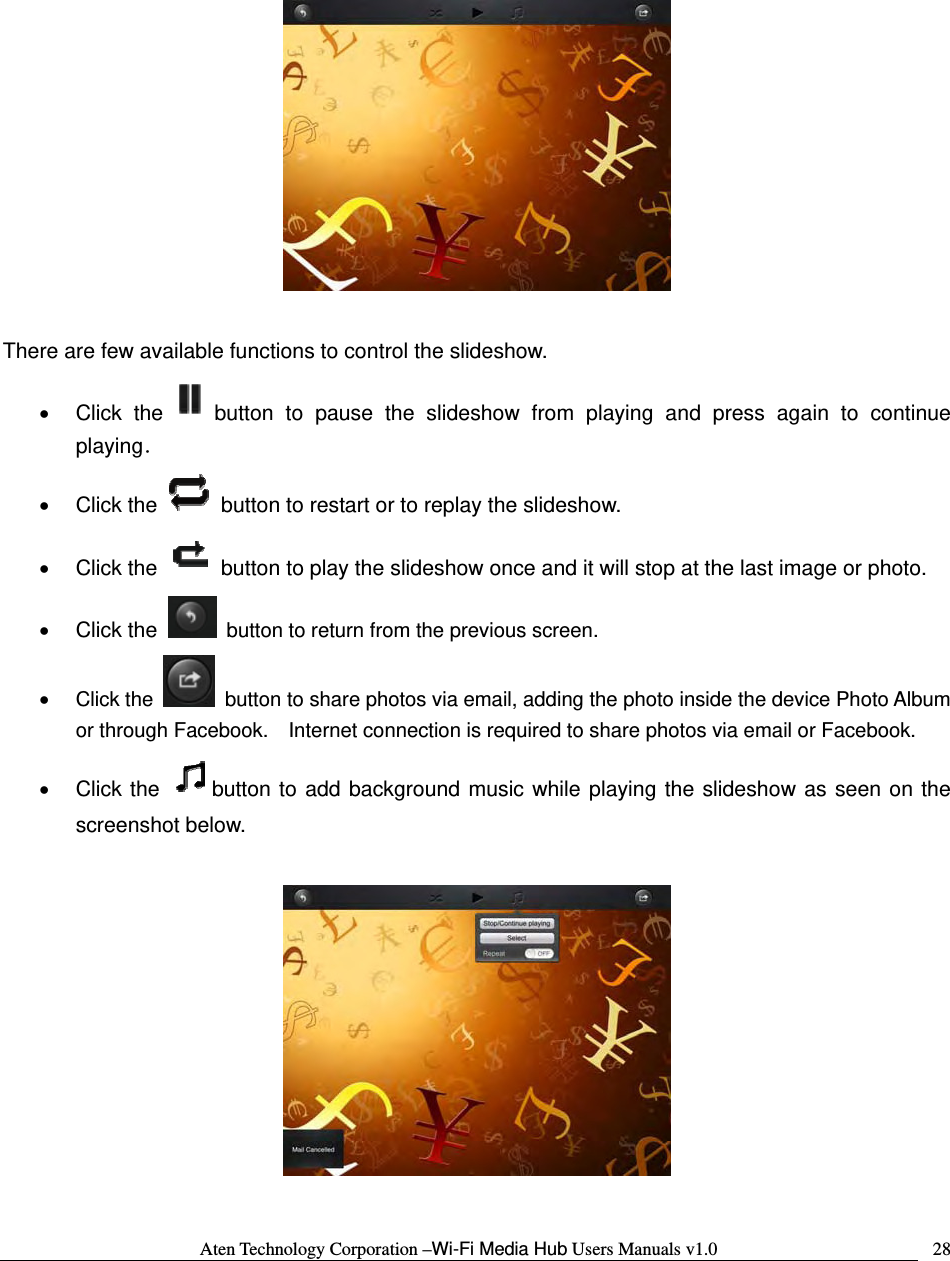 Aten Technology Corporation &ndash;Wi-Fi Media Hub Users Manuals v1.0  28    There are few available functions to control the slideshow.   &bull; Click the button to pause the slideshow from playing and press again to continue playing． &bull; Click the    button to restart or to replay the slideshow.   &bull; Click the    button to play the slideshow once and it will stop at the last image or photo. &bull; Click the    button to return from the previous screen. &bull; Click the    button to share photos via email, adding the photo inside the device Photo Album or through Facebook.    Internet connection is required to share photos via email or Facebook. &bull; Click the  button to add background music while playing the slideshow as seen on the screenshot below.    