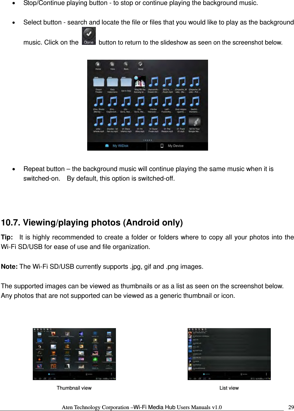 Aten Technology Corporation &ndash;Wi-Fi Media Hub Users Manuals v1.0  29&bull;  Stop/Continue playing button - to stop or continue playing the background music.  &bull; Select button - search and locate the file or files that you would like to play as the background music. Click on the    button to return to the slideshow as seen on the screenshot below.    &bull;  Repeat button &ndash; the background music will continue playing the same music when it is switched-on.    By default, this option is switched-off.     10.7. Viewing/playing photos (Android only) Tip:   It is highly recommended to create a folder or folders where to copy all your photos into the Wi-Fi SD/USB for ease of use and file organization.  Note: The Wi-Fi SD/USB currently supports .jpg, gif and .png images.    The supported images can be viewed as thumbnails or as a list as seen on the screenshot below.   Any photos that are not supported can be viewed as a generic thumbnail or icon.           Thumbnail view  List view 