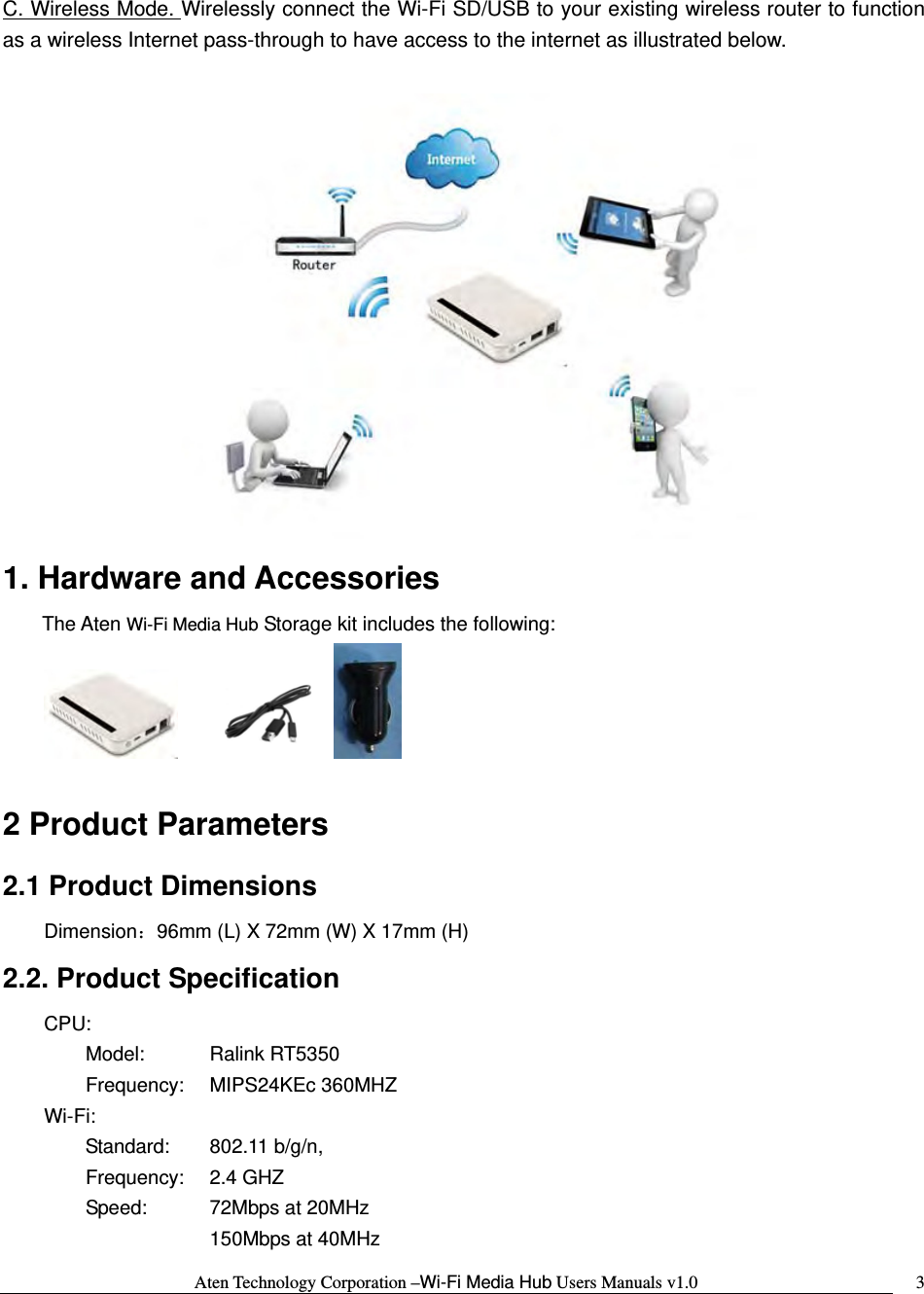 Aten Technology Corporation &ndash;Wi-Fi Media Hub Users Manuals v1.0  3C. Wireless Mode. Wirelessly connect the Wi-Fi SD/USB to your existing wireless router to function as a wireless Internet pass-through to have access to the internet as illustrated below.   1. Hardware and Accessories The Aten Wi-Fi Media Hub Storage kit includes the following:          2 Product Parameters   2.1 Product Dimensions  Dimension：96mm (L) X 72mm (W) X 17mm (H) 2.2. Product Specification     CPU:       Model:  Ralink RT5350  Frequency: MIPS24KEc 360MHZ     Wi-Fi:         Standard: 802.11 b/g/n,  Frequency: 2.4 GHZ   Speed:    72Mbps at 20MHz     150Mbps at 40MHz 