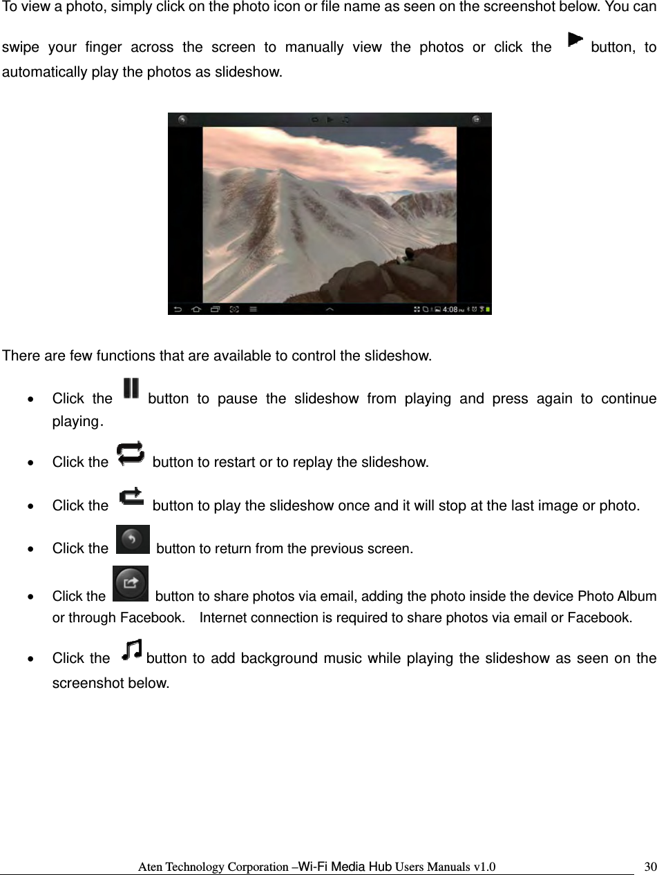 Aten Technology Corporation &ndash;Wi-Fi Media Hub Users Manuals v1.0  30 To view a photo, simply click on the photo icon or file name as seen on the screenshot below. You can swipe your finger across the screen to manually view the photos or click the  button, to automatically play the photos as slideshow.      There are few functions that are available to control the slideshow.   &bull; Click the button to pause the slideshow from playing and press again to continue playing． &bull; Click the    button to restart or to replay the slideshow.   &bull; Click the    button to play the slideshow once and it will stop at the last image or photo. &bull; Click the    button to return from the previous screen. &bull; Click the    button to share photos via email, adding the photo inside the device Photo Album or through Facebook.    Internet connection is required to share photos via email or Facebook. &bull; Click the  button to add background music while playing the slideshow as seen on the screenshot below.  