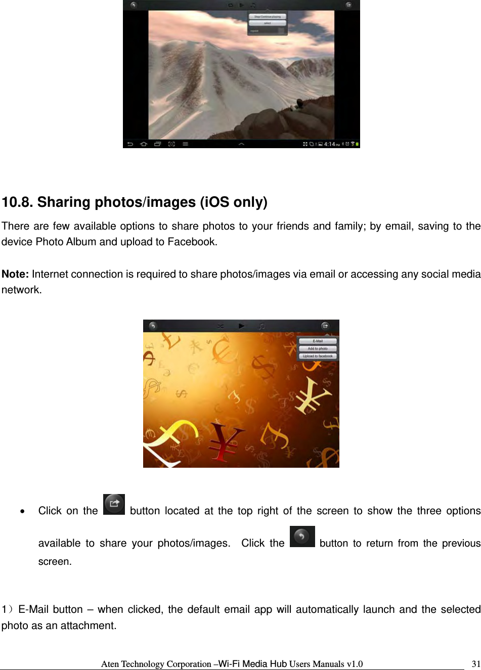 Aten Technology Corporation &ndash;Wi-Fi Media Hub Users Manuals v1.0  31  10.8. Sharing photos/images (iOS only) There are few available options to share photos to your friends and family; by email, saving to the device Photo Album and upload to Facebook.    Note: Internet connection is required to share photos/images via email or accessing any social media network.    &bull; Click on the   button located at the top right of the screen to show the three options available to share your photos/images.  Click the   button to return from the previous screen.   1）E-Mail button &ndash; when clicked, the default email app will automatically launch and the selected photo as an attachment.    