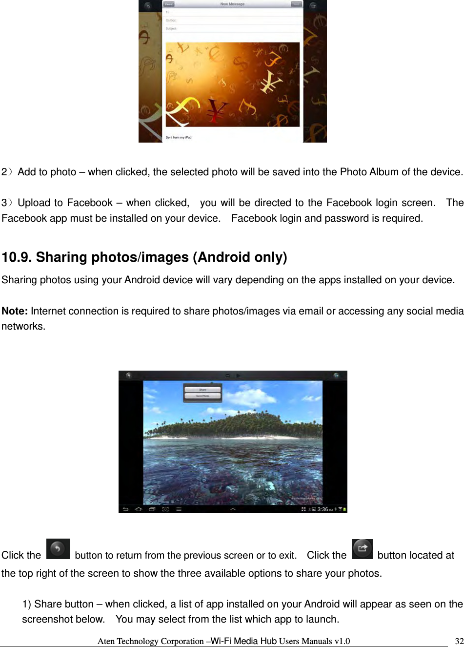 Aten Technology Corporation &ndash;Wi-Fi Media Hub Users Manuals v1.0  32  2）Add to photo &ndash; when clicked, the selected photo will be saved into the Photo Album of the device.  3）Upload to Facebook &ndash; when clicked,  you will be directed to the Facebook login screen.  The Facebook app must be installed on your device.    Facebook login and password is required.  10.9. Sharing photos/images (Android only) Sharing photos using your Android device will vary depending on the apps installed on your device.      Note: Internet connection is required to share photos/images via email or accessing any social media networks.     Click the    button to return from the previous screen or to exit.    Click the    button located at the top right of the screen to show the three available options to share your photos.  1) Share button &ndash; when clicked, a list of app installed on your Android will appear as seen on the screenshot below.    You may select from the list which app to launch. 