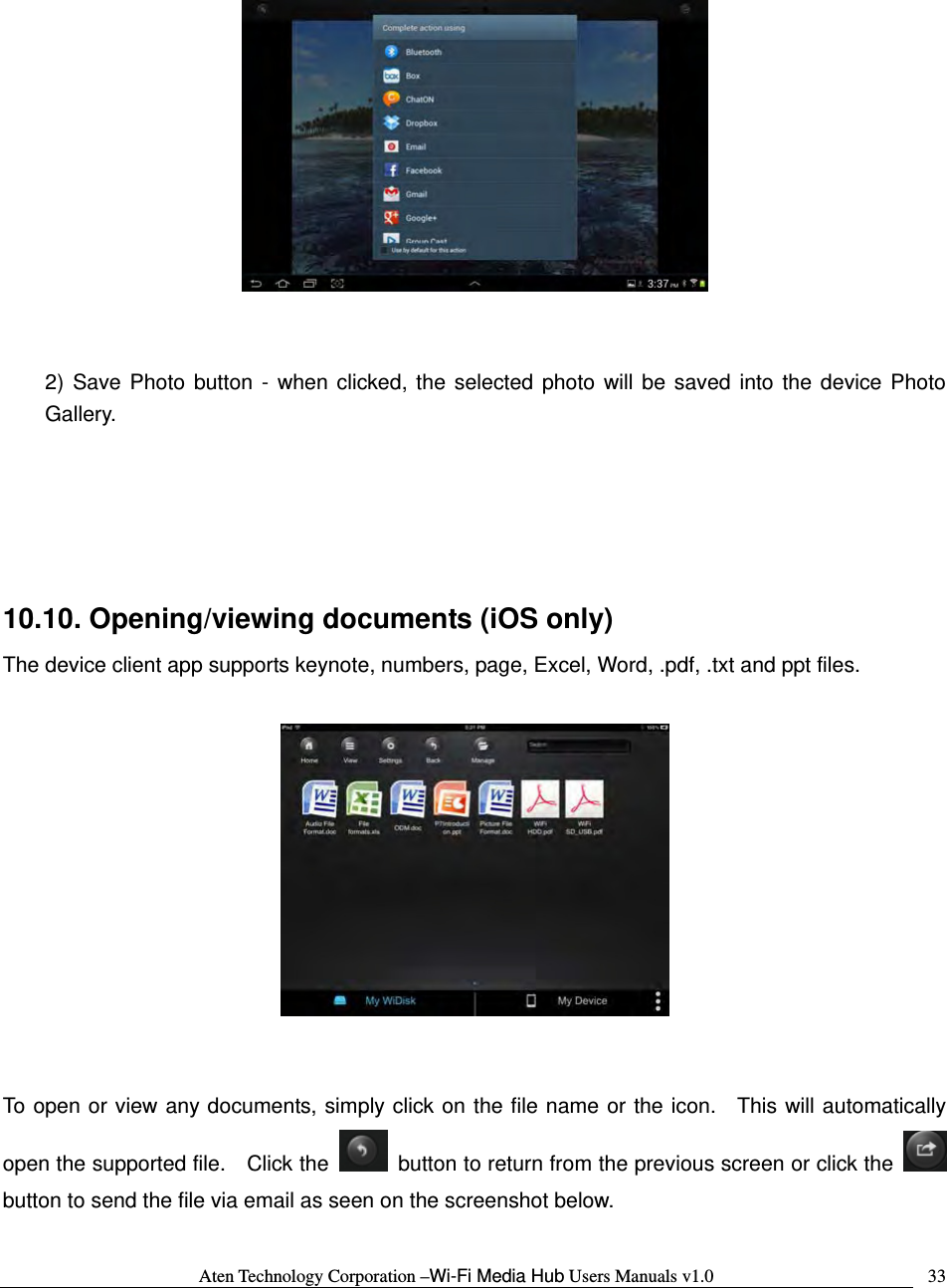 Aten Technology Corporation &ndash;Wi-Fi Media Hub Users Manuals v1.0  33    2) Save Photo button - when clicked, the selected photo will be saved into the device Photo Gallery.    10.10. Opening/viewing documents (iOS only) The device client app supports keynote, numbers, page, Excel, Word, .pdf, .txt and ppt files.       To open or view any documents, simply click on the file name or the icon.  This will automatically open the supported file.    Click the    button to return from the previous screen or click the   button to send the file via email as seen on the screenshot below.  