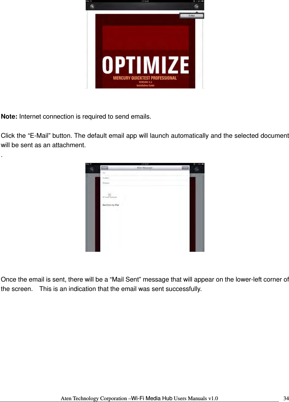 Aten Technology Corporation &ndash;Wi-Fi Media Hub Users Manuals v1.0  34   Note: Internet connection is required to send emails.    Click the &ldquo;E-Mail&rdquo; button. The default email app will launch automatically and the selected document will be sent as an attachment. .    Once the email is sent, there will be a &ldquo;Mail Sent&rdquo; message that will appear on the lower-left corner of the screen.    This is an indication that the email was sent successfully.  