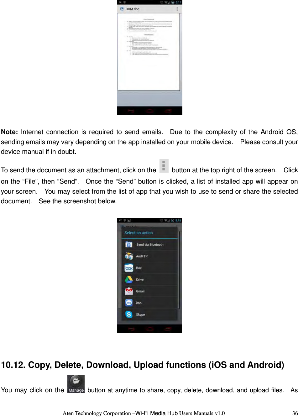 Aten Technology Corporation &ndash;Wi-Fi Media Hub Users Manuals v1.0  36  Note: Internet connection is required to send emails.  Due to the complexity of the Android OS, sending emails may vary depending on the app installed on your mobile device.    Please consult your device manual if in doubt. To send the document as an attachment, click on the    button at the top right of the screen.    Click on the &ldquo;File&rdquo;, then &ldquo;Send&rdquo;.   Once the &ldquo;Send&rdquo; button is clicked, a list of installed app will appear on your screen.    You may select from the list of app that you wish to use to send or share the selected document.    See the screenshot below.    10.12. Copy, Delete, Download, Upload functions (iOS and Android) You may click on the   button at anytime to share, copy, delete, download, and upload files.  As 