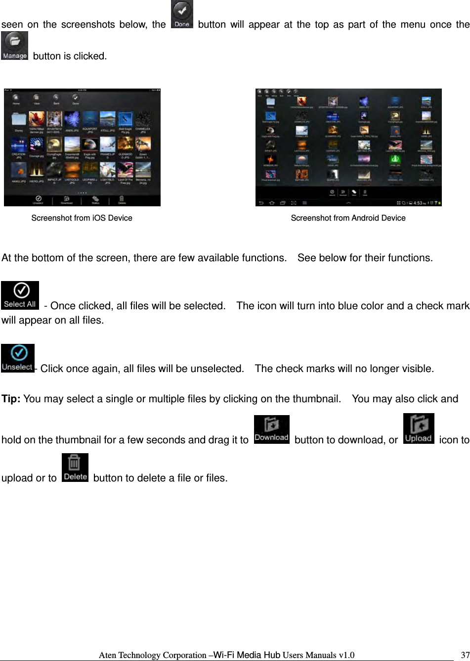 Aten Technology Corporation &ndash;Wi-Fi Media Hub Users Manuals v1.0  37seen on the screenshots below, the   button will appear at the top as part of the menu once the   button is clicked.             At the bottom of the screen, there are few available functions.    See below for their functions.    - Once clicked, all files will be selected.    The icon will turn into blue color and a check mark will appear on all files.  - Click once again, all files will be unselected.    The check marks will no longer visible.  Tip: You may select a single or multiple files by clicking on the thumbnail.    You may also click and hold on the thumbnail for a few seconds and drag it to    button to download, or   icon to upload or to    button to delete a file or files.       Screenshot from iOS Device  Screenshot from Android Device 