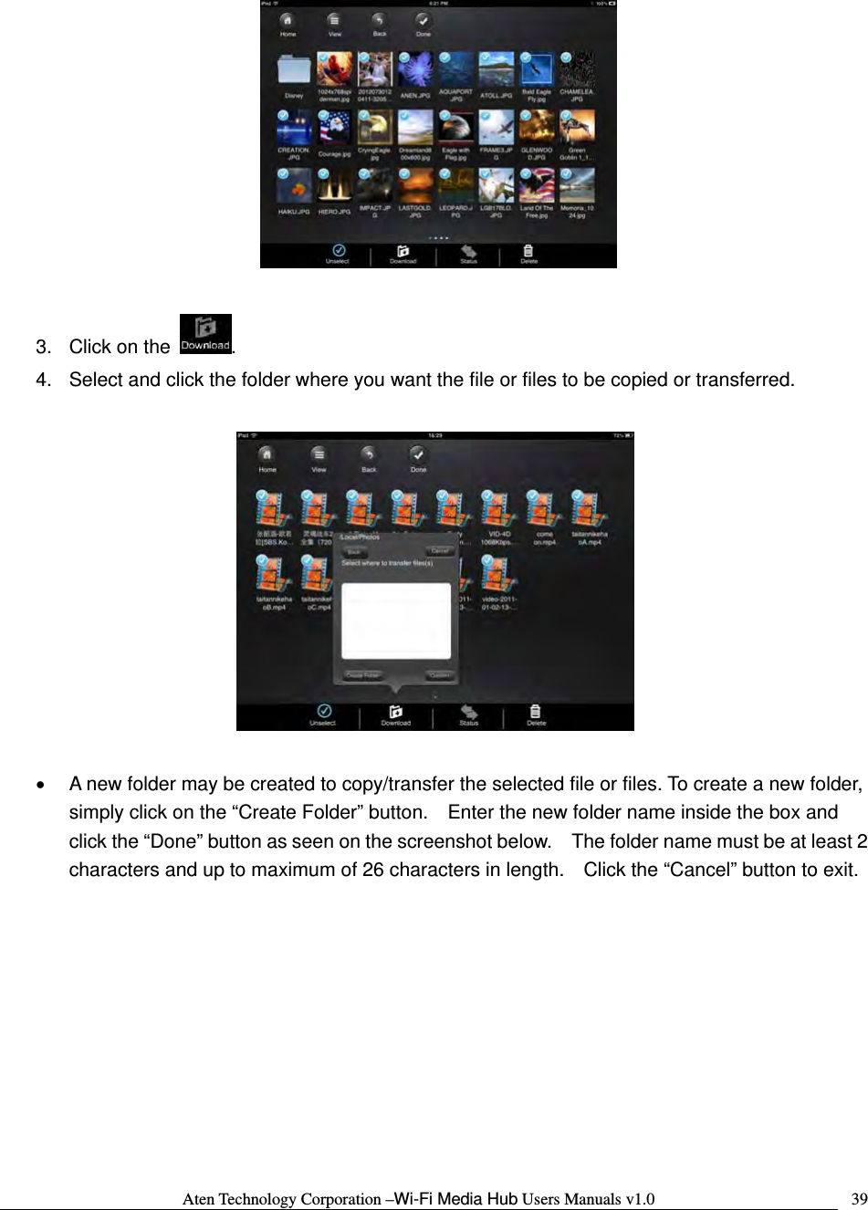 Aten Technology Corporation &ndash;Wi-Fi Media Hub Users Manuals v1.0  39  3.  Click on the  .   4.  Select and click the folder where you want the file or files to be copied or transferred.      &bull;  A new folder may be created to copy/transfer the selected file or files. To create a new folder, simply click on the &ldquo;Create Folder&rdquo; button.    Enter the new folder name inside the box and click the &ldquo;Done&rdquo; button as seen on the screenshot below.    The folder name must be at least 2 characters and up to maximum of 26 characters in length.    Click the &ldquo;Cancel&rdquo; button to exit.  