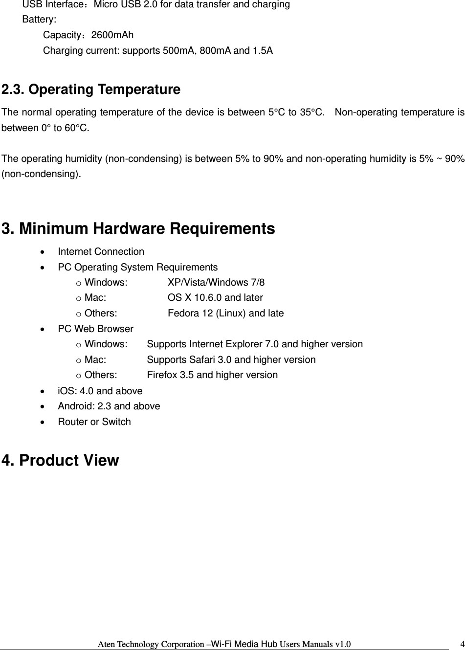 Aten Technology Corporation &ndash;Wi-Fi Media Hub Users Manuals v1.0  4    USB Interface：Micro USB 2.0 for data transfer and charging    Battery:    Capacity：2600mAh     Charging current: supports 500mA, 800mA and 1.5A    2.3. Operating Temperature The normal operating temperature of the device is between 5&deg;C to 35&deg;C.   Non-operating temperature is between 0&deg; to 60&deg;C.      The operating humidity (non-condensing) is between 5% to 90% and non-operating humidity is 5% ~ 90% (non-condensing).  3. Minimum Hardware Requirements   &bull; Internet Connection &bull;  PC Operating System Requirements o Windows:    XP/Vista/Windows 7/8 o Mac:      OS X 10.6.0 and later o Others:      Fedora 12 (Linux) and late &bull; PC Web Browser o Windows:  Supports Internet Explorer 7.0 and higher version o Mac:    Supports Safari 3.0 and higher version o Others:    Firefox 3.5 and higher version &bull;  iOS: 4.0 and above &bull;  Android: 2.3 and above &bull;  Router or Switch  4. Product View 