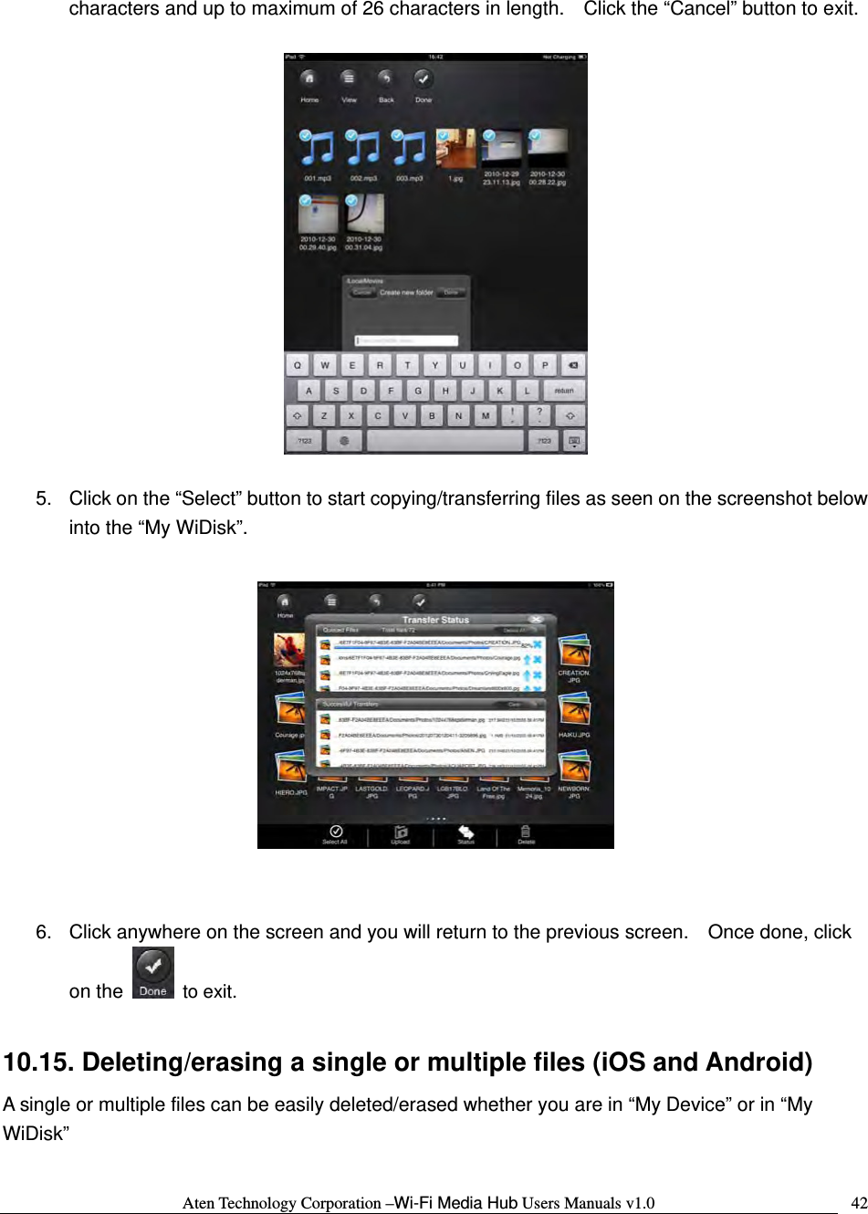 Aten Technology Corporation &ndash;Wi-Fi Media Hub Users Manuals v1.0  42characters and up to maximum of 26 characters in length.    Click the &ldquo;Cancel&rdquo; button to exit.    5.  Click on the &ldquo;Select&rdquo; button to start copying/transferring files as seen on the screenshot below into the &ldquo;My WiDisk&rdquo;.     6.  Click anywhere on the screen and you will return to the previous screen.    Once done, click on the   to exit.  10.15. Deleting/erasing a single or multiple files (iOS and Android) A single or multiple files can be easily deleted/erased whether you are in &ldquo;My Device&rdquo; or in &ldquo;My WiDisk&rdquo;  